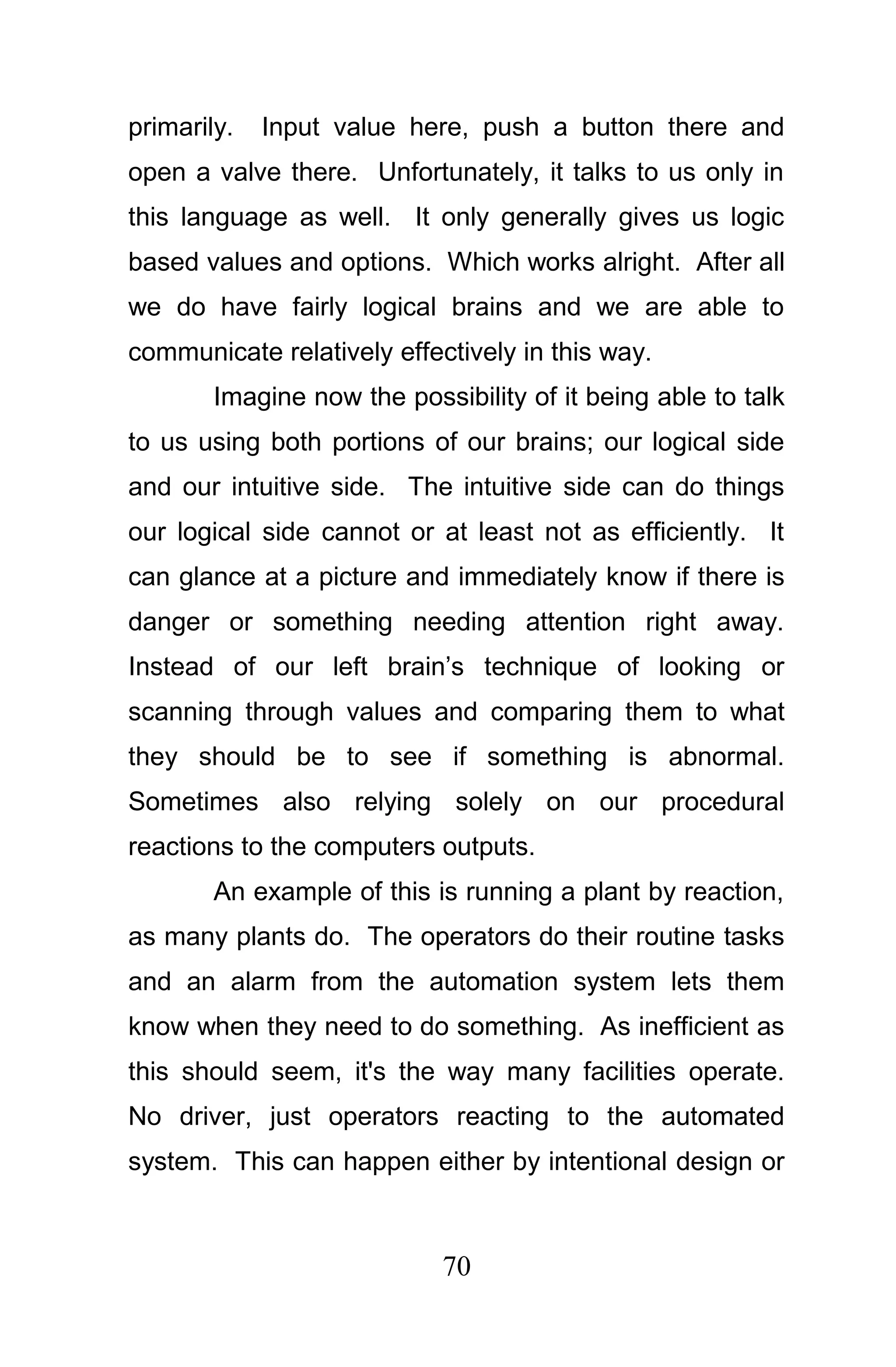 primarily.   Input value here, push a button there and
open a valve there. Unfortunately, it talks to us only in
this language as well. It only generally gives us logic
based values and options. Which works alright. After all
we do have fairly logical brains and we are able to
communicate relatively effectively in this way.
        Imagine now the possibility of it being able to talk
to us using both portions of our brains; our logical side
and our intuitive side. The intuitive side can do things
our logical side cannot or at least not as efficiently. It
can glance at a picture and immediately know if there is
danger or something needing attention right away.
Instead of our left brain’s technique of looking or
scanning through values and comparing them to what
they should be to see if something is abnormal.
Sometimes also relying solely on our procedural
reactions to the computers outputs.
        An example of this is running a plant by reaction,
as many plants do. The operators do their routine tasks
and an alarm from the automation system lets them
know when they need to do something. As inefficient as
this should seem, it's the way many facilities operate.
No driver, just operators reacting to the automated
system. This can happen either by intentional design or



                            70
 