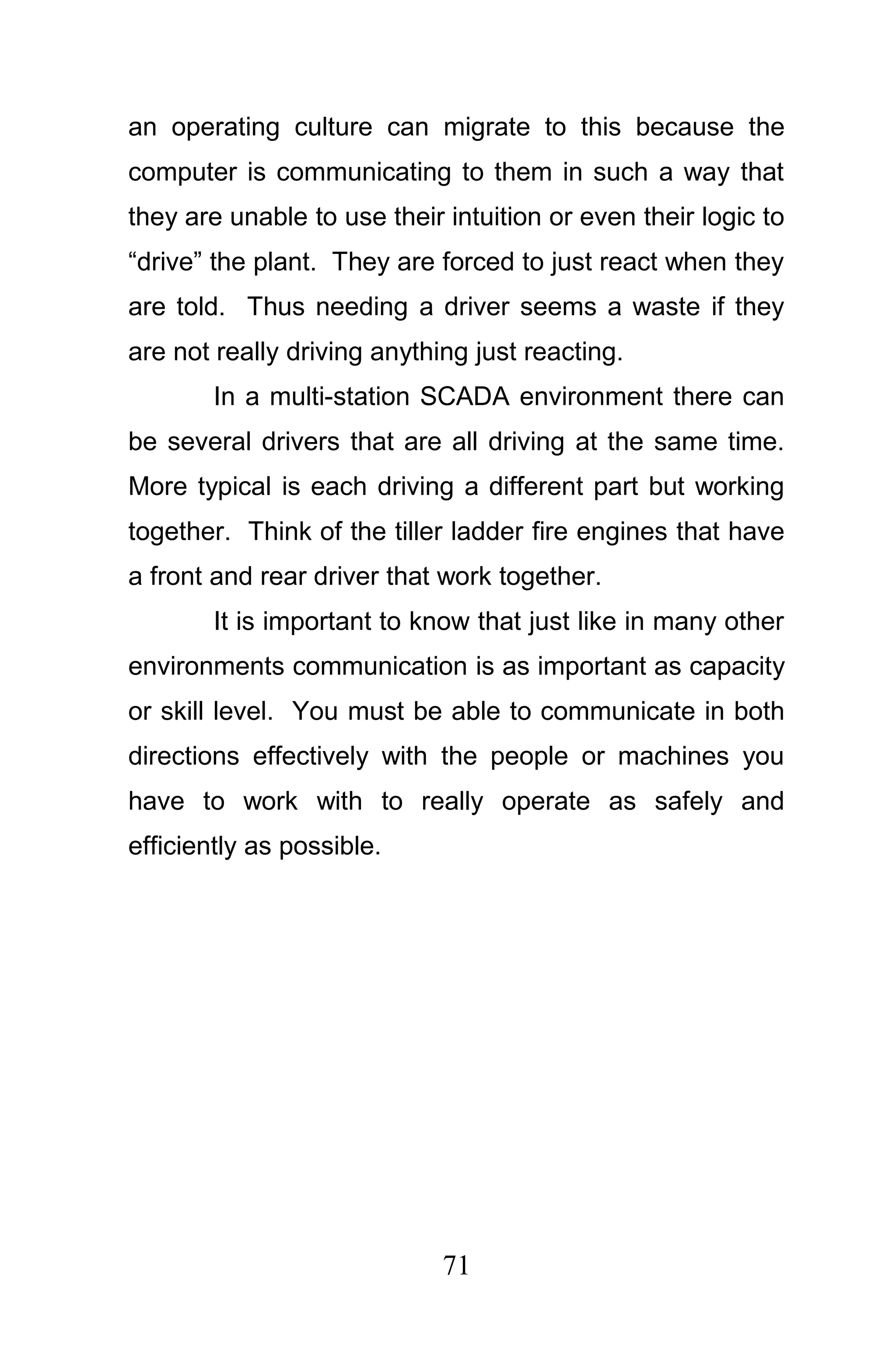 an operating culture can migrate to this because the
computer is communicating to them in such a way that
they are unable to use their intuition or even their logic to
“drive” the plant. They are forced to just react when they
are told. Thus needing a driver seems a waste if they
are not really driving anything just reacting.
        In a multi-station SCADA environment there can
be several drivers that are all driving at the same time.
More typical is each driving a different part but working
together. Think of the tiller ladder fire engines that have
a front and rear driver that work together.
        It is important to know that just like in many other
environments communication is as important as capacity
or skill level. You must be able to communicate in both
directions effectively with the people or machines you
have to work with to really operate as safely and
efficiently as possible.




                             71
 