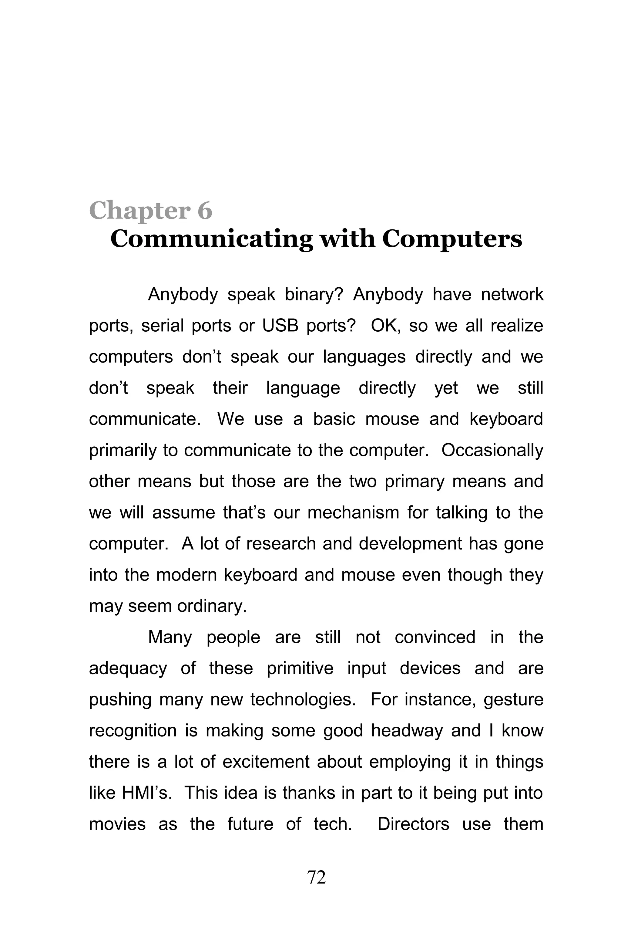 Chapter 6
 Communicating with Computers

        Anybody speak binary? Anybody have network
ports, serial ports or USB ports? OK, so we all realize
computers don’t speak our languages directly and we
don’t   speak   their   language   directly   yet   we   still
communicate. We use a basic mouse and keyboard
primarily to communicate to the computer. Occasionally
other means but those are the two primary means and
we will assume that’s our mechanism for talking to the
computer. A lot of research and development has gone
into the modern keyboard and mouse even though they
may seem ordinary.
        Many people are still not convinced in the
adequacy of these primitive input devices and are
pushing many new technologies. For instance, gesture
recognition is making some good headway and I know
there is a lot of excitement about employing it in things
like HMI’s. This idea is thanks in part to it being put into
movies as the future of tech.         Directors use them

                            72
 