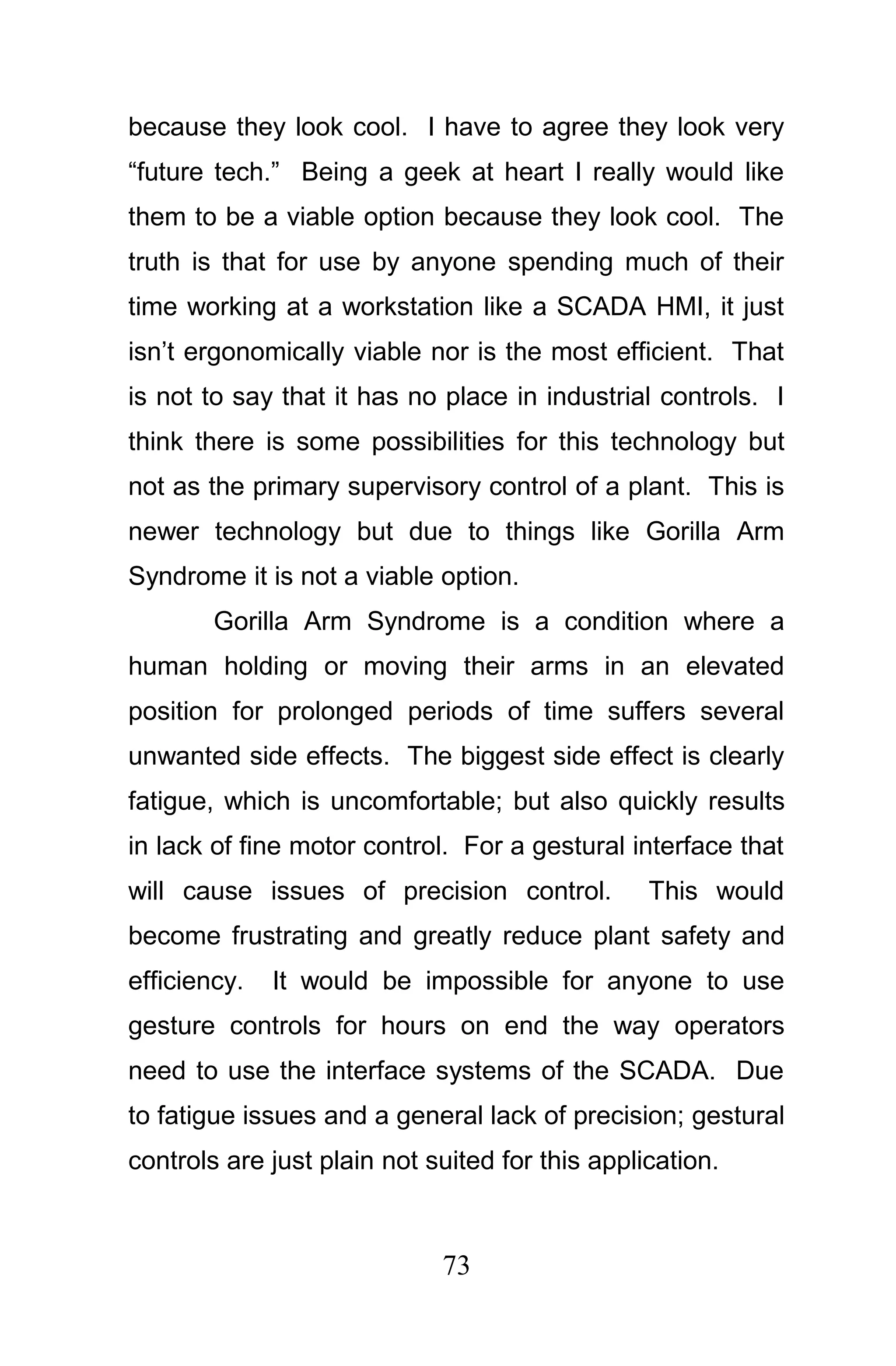 because they look cool. I have to agree they look very
“future tech.” Being a geek at heart I really would like
them to be a viable option because they look cool. The
truth is that for use by anyone spending much of their
time working at a workstation like a SCADA HMI, it just
isn’t ergonomically viable nor is the most efficient. That
is not to say that it has no place in industrial controls. I
think there is some possibilities for this technology but
not as the primary supervisory control of a plant. This is
newer technology but due to things like Gorilla Arm
Syndrome it is not a viable option.
        Gorilla Arm Syndrome is a condition where a
human holding or moving their arms in an elevated
position for prolonged periods of time suffers several
unwanted side effects. The biggest side effect is clearly
fatigue, which is uncomfortable; but also quickly results
in lack of fine motor control. For a gestural interface that
will cause issues of precision control.          This would
become frustrating and greatly reduce plant safety and
efficiency.   It would be impossible for anyone to use
gesture controls for hours on end the way operators
need to use the interface systems of the SCADA. Due
to fatigue issues and a general lack of precision; gestural
controls are just plain not suited for this application.



                             73
 