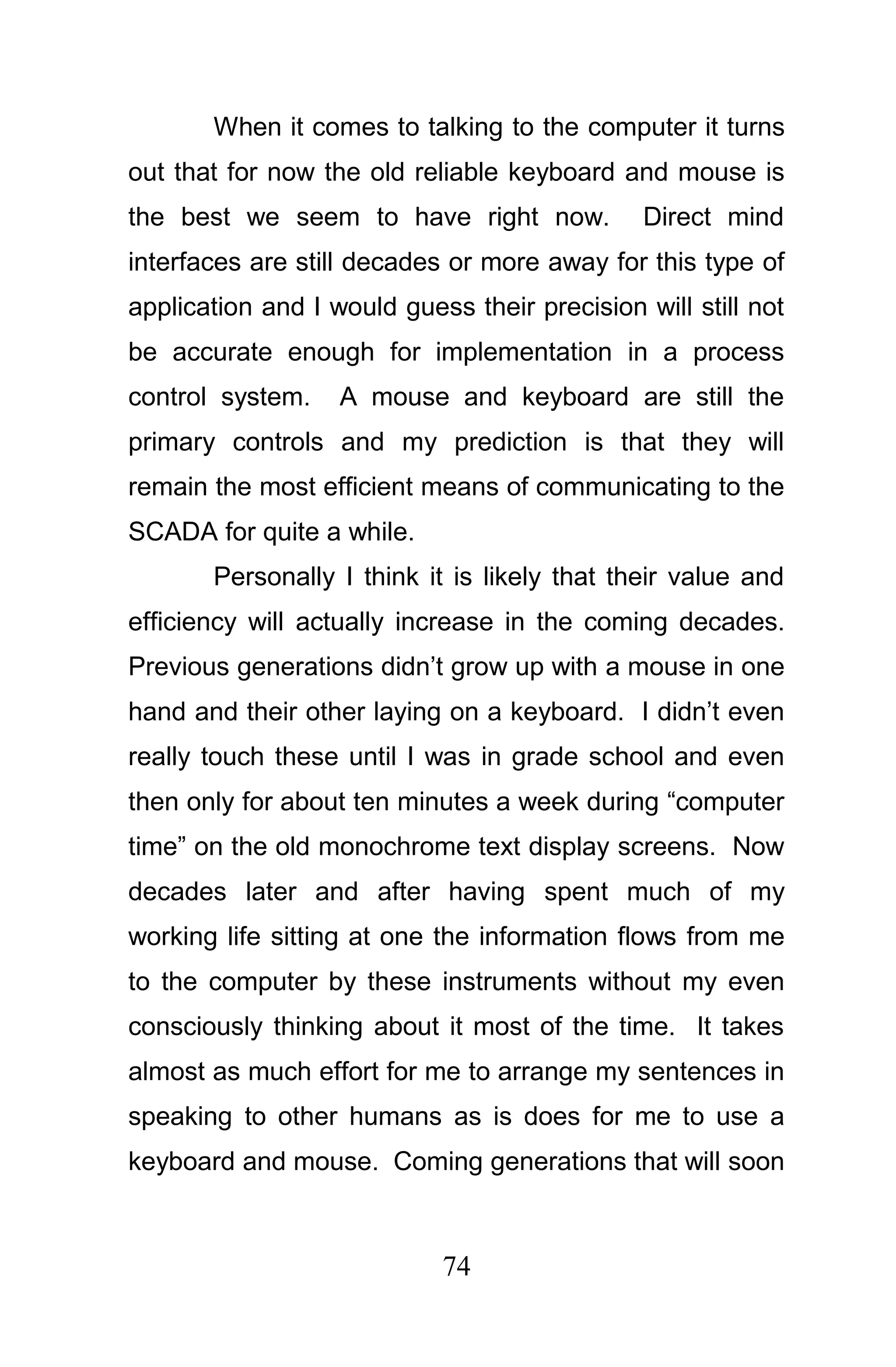 When it comes to talking to the computer it turns
out that for now the old reliable keyboard and mouse is
the best we seem to have right now.            Direct mind
interfaces are still decades or more away for this type of
application and I would guess their precision will still not
be accurate enough for implementation in a process
control system.    A mouse and keyboard are still the
primary controls and my prediction is that they will
remain the most efficient means of communicating to the
SCADA for quite a while.
       Personally I think it is likely that their value and
efficiency will actually increase in the coming decades.
Previous generations didn’t grow up with a mouse in one
hand and their other laying on a keyboard. I didn’t even
really touch these until I was in grade school and even
then only for about ten minutes a week during “computer
time” on the old monochrome text display screens. Now
decades later and after having spent much of my
working life sitting at one the information flows from me
to the computer by these instruments without my even
consciously thinking about it most of the time. It takes
almost as much effort for me to arrange my sentences in
speaking to other humans as is does for me to use a
keyboard and mouse. Coming generations that will soon



                            74
 