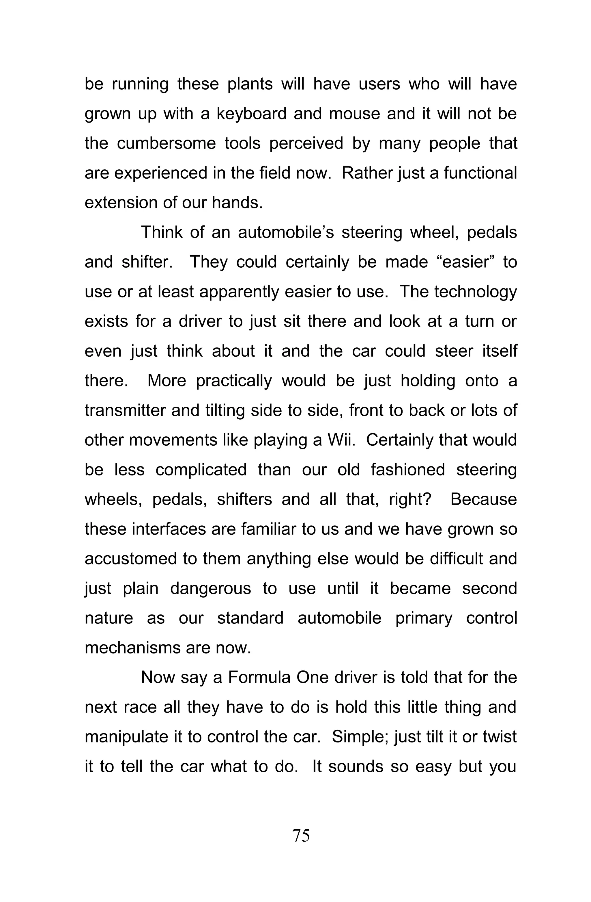 be running these plants will have users who will have
grown up with a keyboard and mouse and it will not be
the cumbersome tools perceived by many people that
are experienced in the field now. Rather just a functional
extension of our hands.
         Think of an automobile’s steering wheel, pedals
and shifter. They could certainly be made “easier” to
use or at least apparently easier to use. The technology
exists for a driver to just sit there and look at a turn or
even just think about it and the car could steer itself
there.   More practically would be just holding onto a
transmitter and tilting side to side, front to back or lots of
other movements like playing a Wii. Certainly that would
be less complicated than our old fashioned steering
wheels, pedals, shifters and all that, right?        Because
these interfaces are familiar to us and we have grown so
accustomed to them anything else would be difficult and
just plain dangerous to use until it became second
nature as our standard automobile primary control
mechanisms are now.
         Now say a Formula One driver is told that for the
next race all they have to do is hold this little thing and
manipulate it to control the car. Simple; just tilt it or twist
it to tell the car what to do. It sounds so easy but you



                              75
 