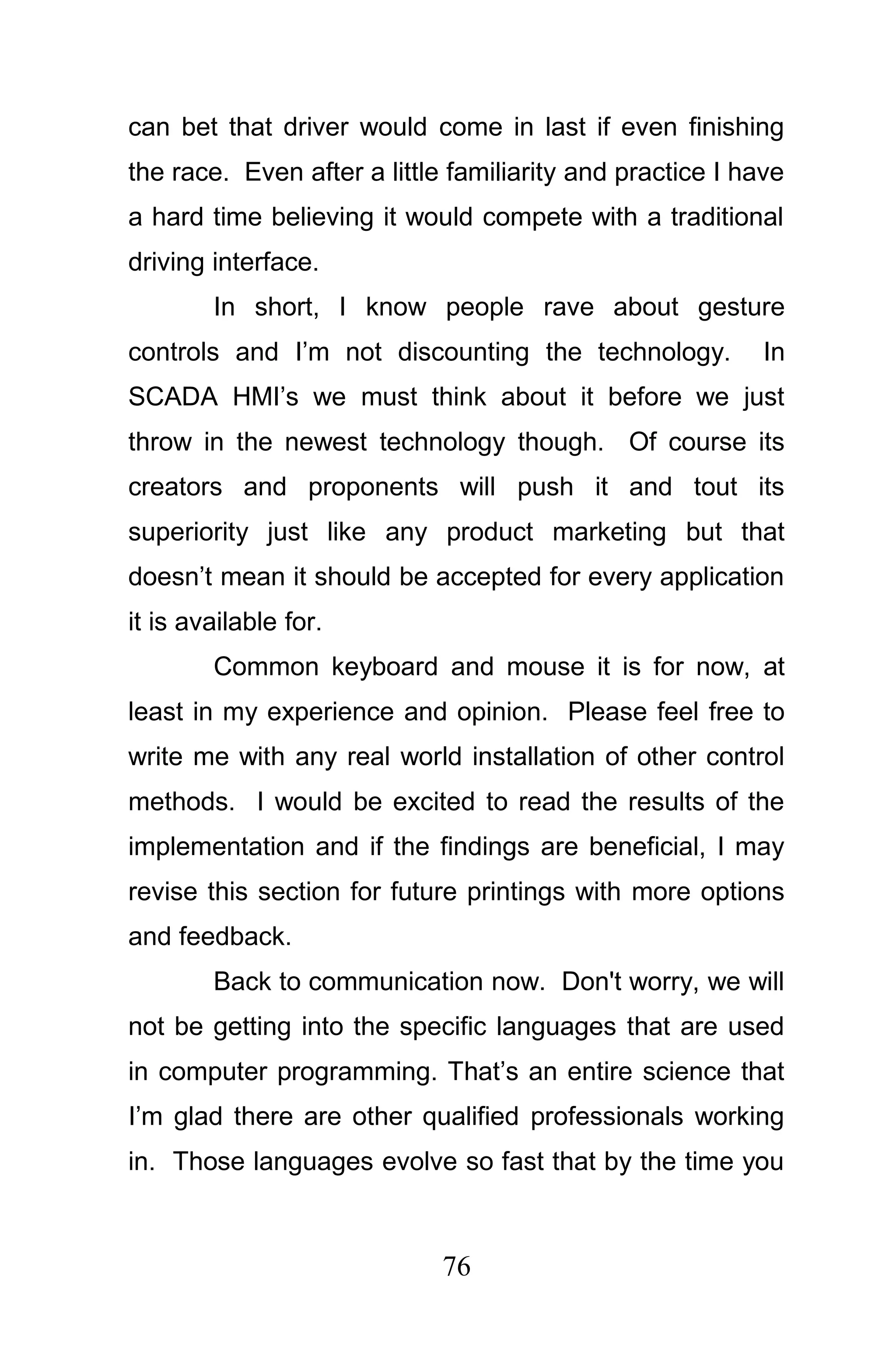 can bet that driver would come in last if even finishing
the race. Even after a little familiarity and practice I have
a hard time believing it would compete with a traditional
driving interface.
        In short, I know people rave about gesture
controls and I’m not discounting the technology.           In
SCADA HMI’s we must think about it before we just
throw in the newest technology though. Of course its
creators and proponents will push it and tout its
superiority just like any product marketing but that
doesn’t mean it should be accepted for every application
it is available for.
        Common keyboard and mouse it is for now, at
least in my experience and opinion. Please feel free to
write me with any real world installation of other control
methods. I would be excited to read the results of the
implementation and if the findings are beneficial, I may
revise this section for future printings with more options
and feedback.
        Back to communication now. Don't worry, we will
not be getting into the specific languages that are used
in computer programming. That’s an entire science that
I’m glad there are other qualified professionals working
in. Those languages evolve so fast that by the time you



                             76
 