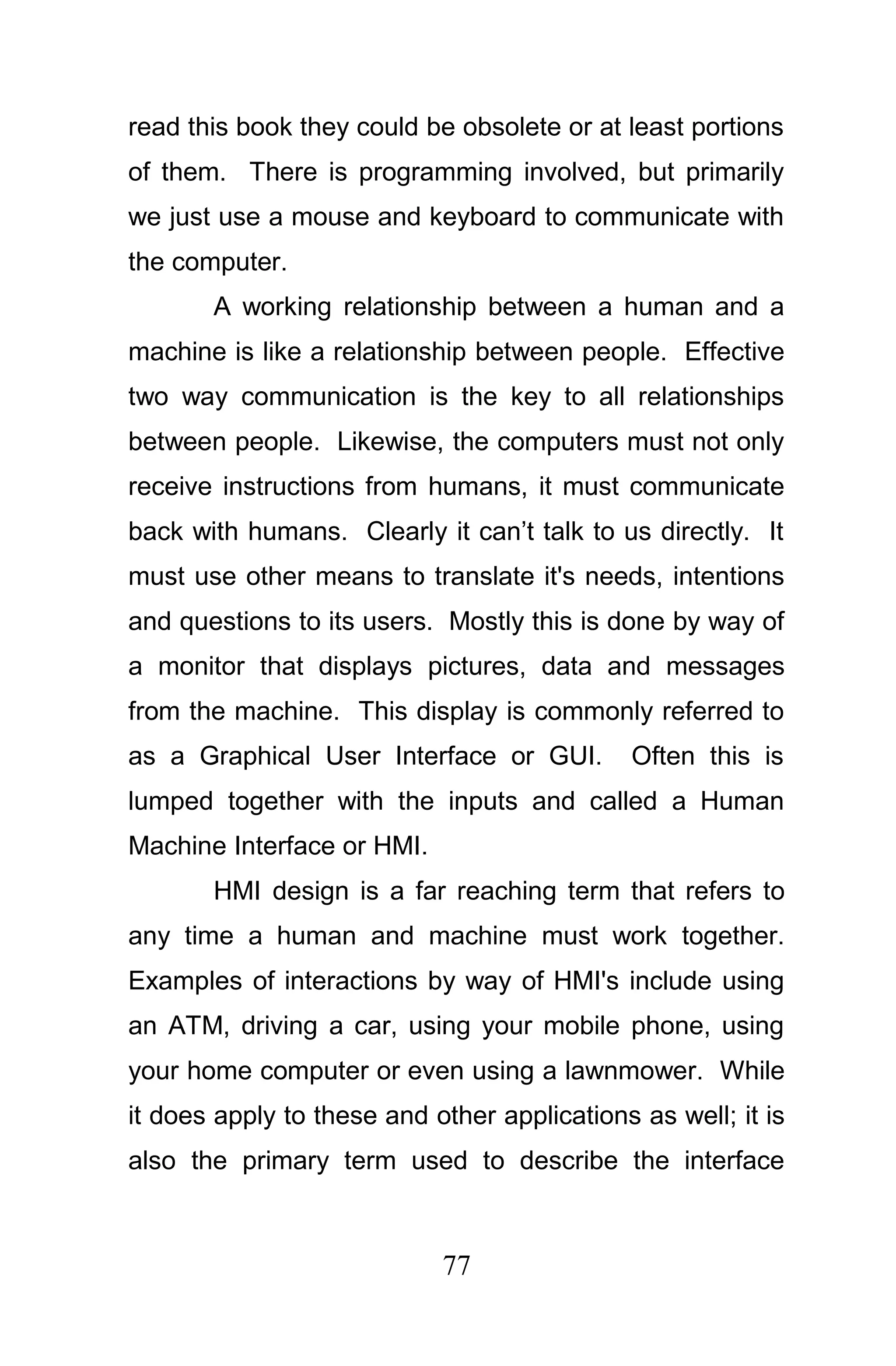 read this book they could be obsolete or at least portions
of them. There is programming involved, but primarily
we just use a mouse and keyboard to communicate with
the computer.
       A working relationship between a human and a
machine is like a relationship between people. Effective
two way communication is the key to all relationships
between people. Likewise, the computers must not only
receive instructions from humans, it must communicate
back with humans. Clearly it can’t talk to us directly. It
must use other means to translate it's needs, intentions
and questions to its users. Mostly this is done by way of
a monitor that displays pictures, data and messages
from the machine. This display is commonly referred to
as a Graphical User Interface or GUI.        Often this is
lumped together with the inputs and called a Human
Machine Interface or HMI.
       HMI design is a far reaching term that refers to
any time a human and machine must work together.
Examples of interactions by way of HMI's include using
an ATM, driving a car, using your mobile phone, using
your home computer or even using a lawnmower. While
it does apply to these and other applications as well; it is
also the primary term used to describe the interface



                            77
 