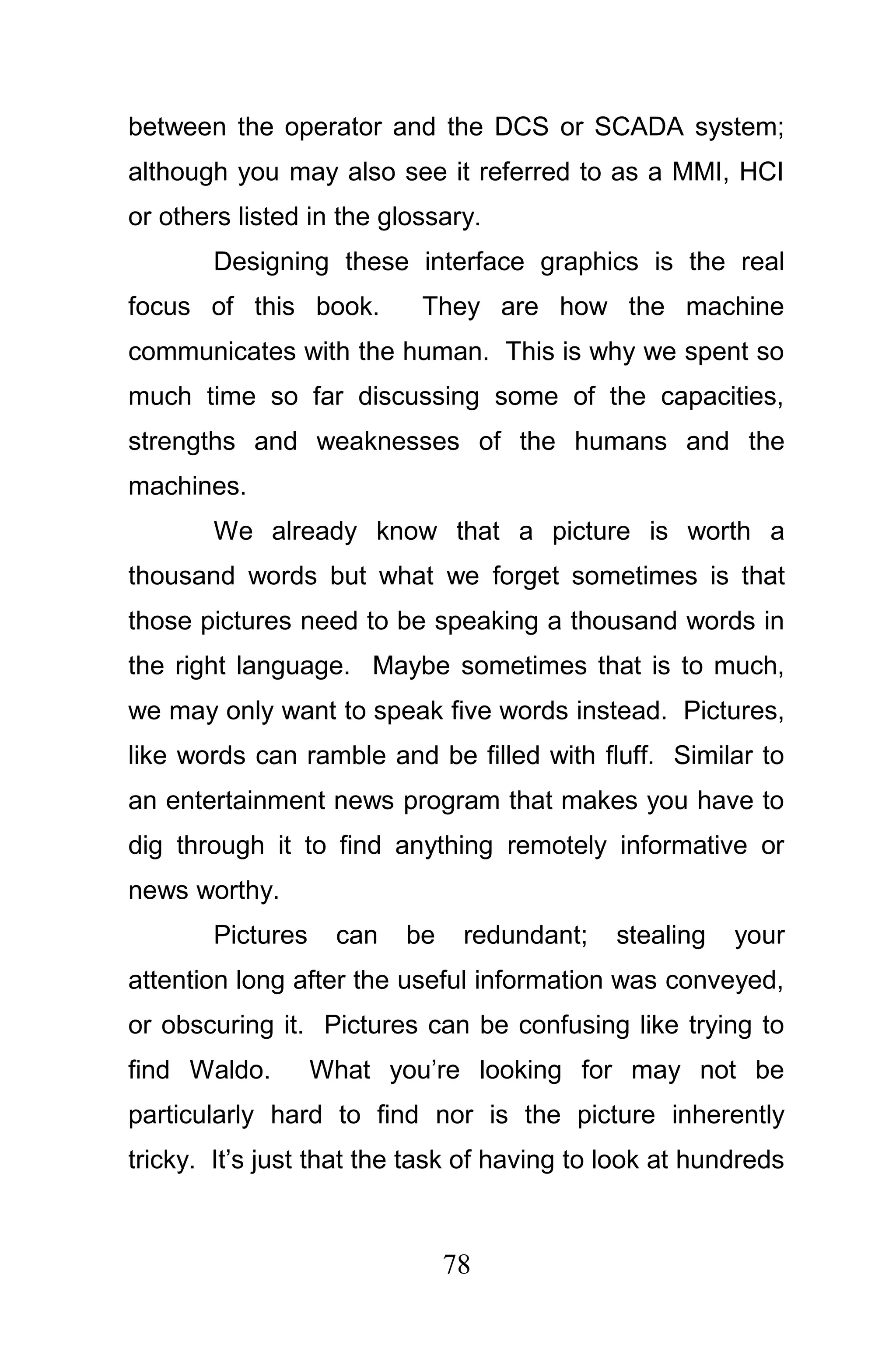 between the operator and the DCS or SCADA system;
although you may also see it referred to as a MMI, HCI
or others listed in the glossary.
       Designing these interface graphics is the real
focus of this book.        They are how the machine
communicates with the human. This is why we spent so
much time so far discussing some of the capacities,
strengths and weaknesses of the humans and the
machines.
       We already know that a picture is worth a
thousand words but what we forget sometimes is that
those pictures need to be speaking a thousand words in
the right language. Maybe sometimes that is to much,
we may only want to speak five words instead. Pictures,
like words can ramble and be filled with fluff. Similar to
an entertainment news program that makes you have to
dig through it to find anything remotely informative or
news worthy.
       Pictures    can   be    redundant;    stealing   your
attention long after the useful information was conveyed,
or obscuring it. Pictures can be confusing like trying to
find Waldo.       What you’re looking for may not be
particularly hard to find nor is the picture inherently
tricky. It’s just that the task of having to look at hundreds



                              78
 
