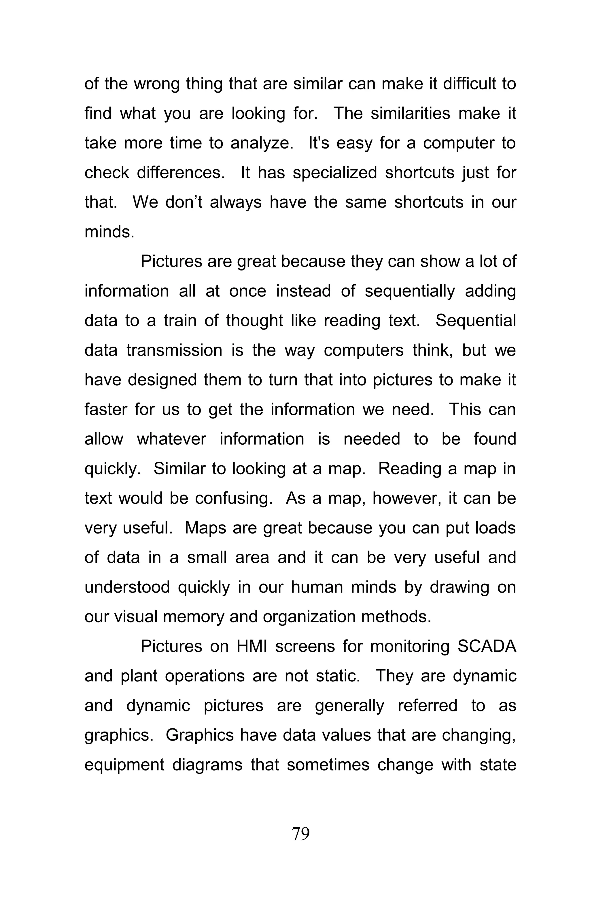 of the wrong thing that are similar can make it difficult to
find what you are looking for. The similarities make it
take more time to analyze. It's easy for a computer to
check differences. It has specialized shortcuts just for
that. We don’t always have the same shortcuts in our
minds.
         Pictures are great because they can show a lot of
information all at once instead of sequentially adding
data to a train of thought like reading text. Sequential
data transmission is the way computers think, but we
have designed them to turn that into pictures to make it
faster for us to get the information we need. This can
allow whatever information is needed to be found
quickly. Similar to looking at a map. Reading a map in
text would be confusing. As a map, however, it can be
very useful. Maps are great because you can put loads
of data in a small area and it can be very useful and
understood quickly in our human minds by drawing on
our visual memory and organization methods.
         Pictures on HMI screens for monitoring SCADA
and plant operations are not static. They are dynamic
and dynamic pictures are generally referred to as
graphics. Graphics have data values that are changing,
equipment diagrams that sometimes change with state



                            79
 