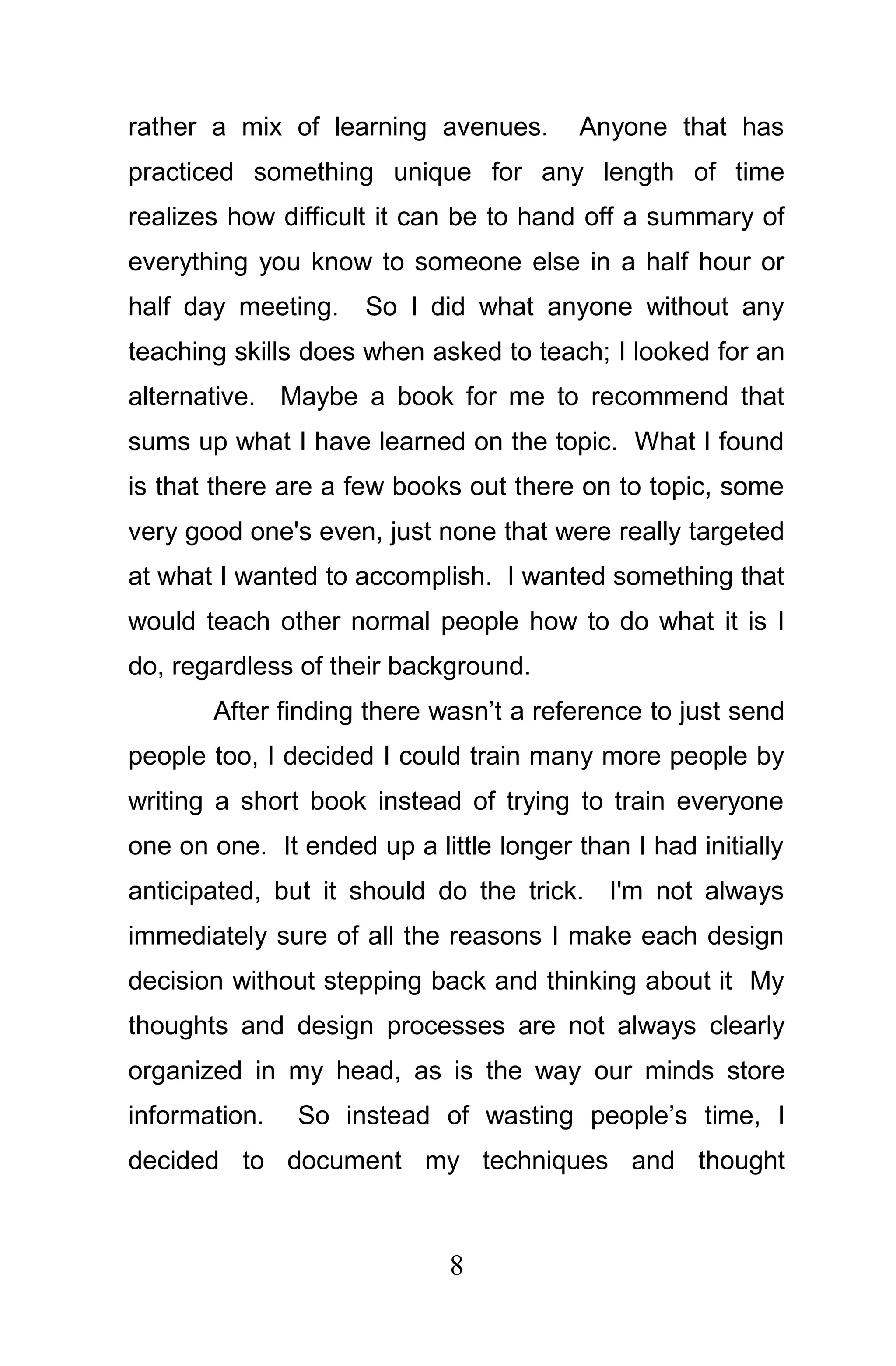 rather a mix of learning avenues.        Anyone that has
practiced something unique for any length of time
realizes how difficult it can be to hand off a summary of
everything you know to someone else in a half hour or
half day meeting.    So I did what anyone without any
teaching skills does when asked to teach; I looked for an
alternative. Maybe a book for me to recommend that
sums up what I have learned on the topic. What I found
is that there are a few books out there on to topic, some
very good one's even, just none that were really targeted
at what I wanted to accomplish. I wanted something that
would teach other normal people how to do what it is I
do, regardless of their background.
       After finding there wasn’t a reference to just send
people too, I decided I could train many more people by
writing a short book instead of trying to train everyone
one on one. It ended up a little longer than I had initially
anticipated, but it should do the trick. I'm not always
immediately sure of all the reasons I make each design
decision without stepping back and thinking about it My
thoughts and design processes are not always clearly
organized in my head, as is the way our minds store
information.   So instead of wasting people’s time, I
decided to document my techniques and thought



                             8
 