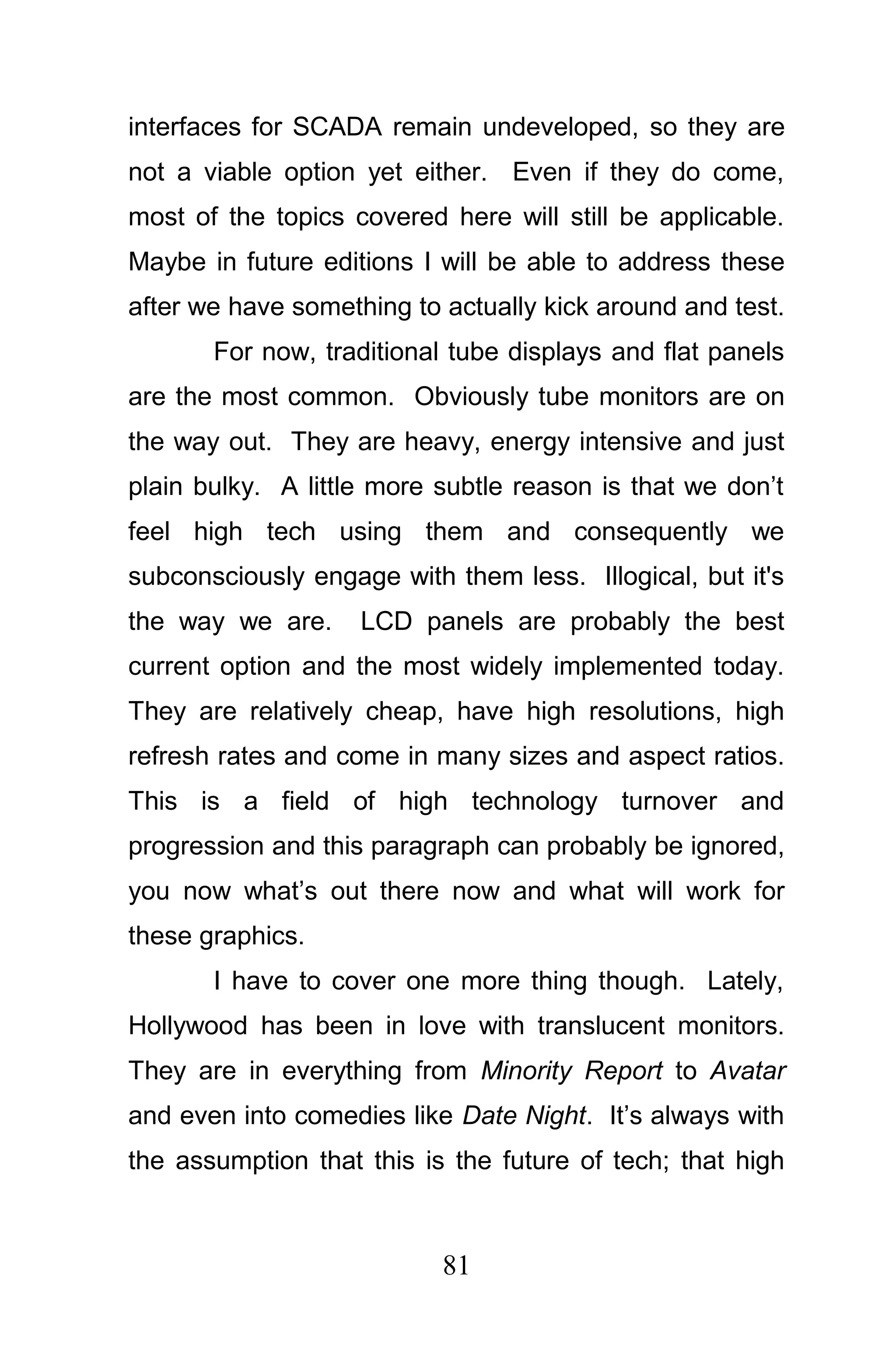 interfaces for SCADA remain undeveloped, so they are
not a viable option yet either. Even if they do come,
most of the topics covered here will still be applicable.
Maybe in future editions I will be able to address these
after we have something to actually kick around and test.
       For now, traditional tube displays and flat panels
are the most common. Obviously tube monitors are on
the way out. They are heavy, energy intensive and just
plain bulky. A little more subtle reason is that we don’t
feel high tech using them and consequently we
subconsciously engage with them less. Illogical, but it's
the way we are.     LCD panels are probably the best
current option and the most widely implemented today.
They are relatively cheap, have high resolutions, high
refresh rates and come in many sizes and aspect ratios.
This is a field of high technology turnover and
progression and this paragraph can probably be ignored,
you now what’s out there now and what will work for
these graphics.
       I have to cover one more thing though. Lately,
Hollywood has been in love with translucent monitors.
They are in everything from Minority Report to Avatar
and even into comedies like Date Night. It’s always with
the assumption that this is the future of tech; that high



                           81
 