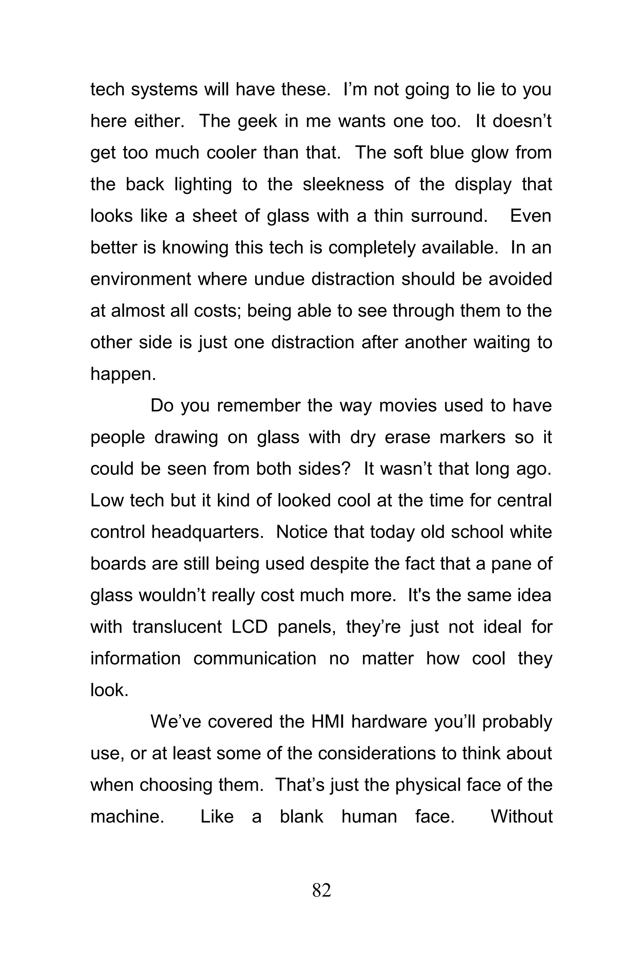 tech systems will have these. I’m not going to lie to you
here either. The geek in me wants one too. It doesn’t
get too much cooler than that. The soft blue glow from
the back lighting to the sleekness of the display that
looks like a sheet of glass with a thin surround.     Even
better is knowing this tech is completely available. In an
environment where undue distraction should be avoided
at almost all costs; being able to see through them to the
other side is just one distraction after another waiting to
happen.
        Do you remember the way movies used to have
people drawing on glass with dry erase markers so it
could be seen from both sides? It wasn’t that long ago.
Low tech but it kind of looked cool at the time for central
control headquarters. Notice that today old school white
boards are still being used despite the fact that a pane of
glass wouldn’t really cost much more. It's the same idea
with translucent LCD panels, they’re just not ideal for
information communication no matter how cool they
look.
        We’ve covered the HMI hardware you’ll probably
use, or at least some of the considerations to think about
when choosing them. That’s just the physical face of the
machine.      Like a blank human face.              Without



                            82
 