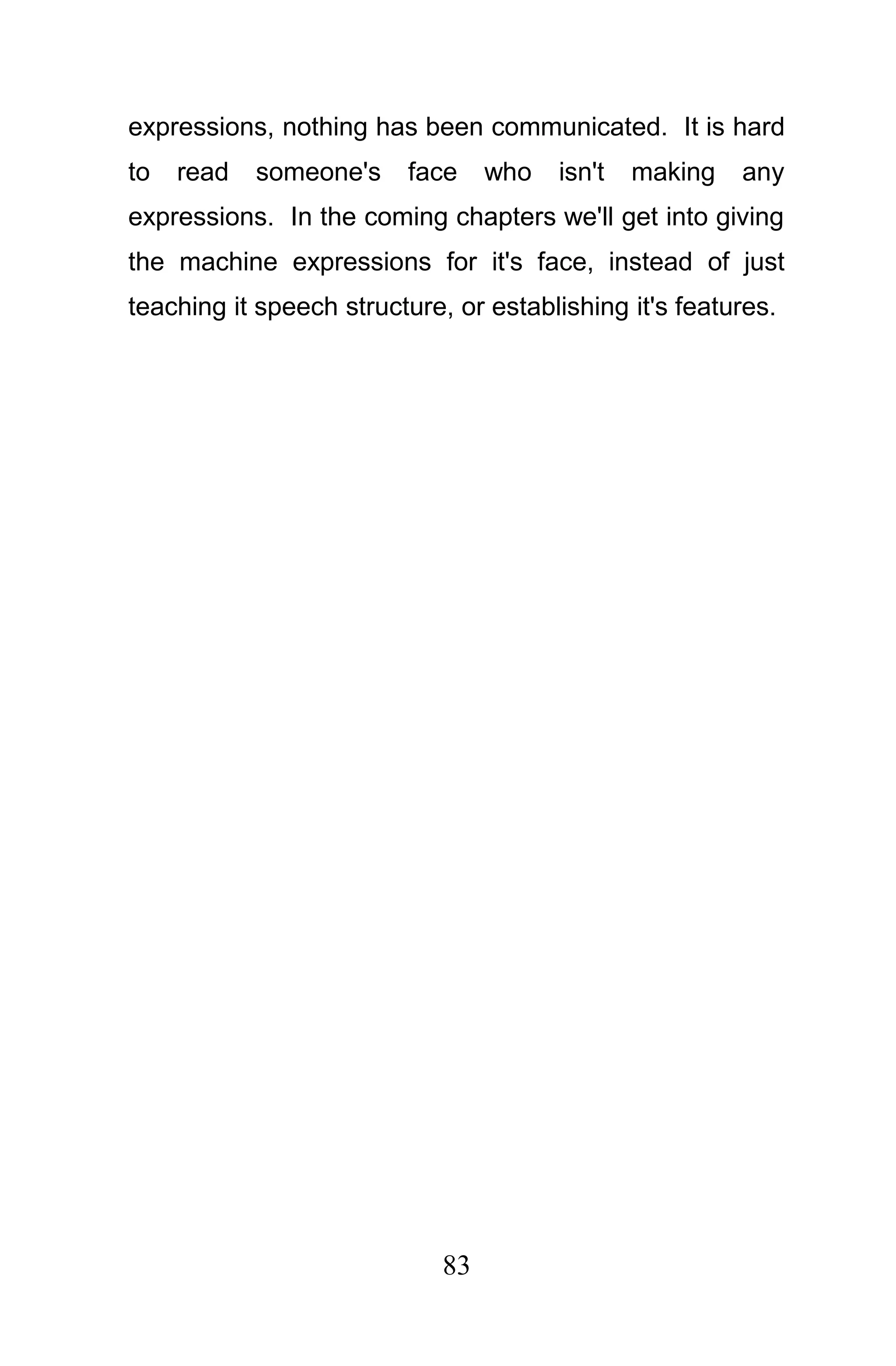 expressions, nothing has been communicated. It is hard
to   read   someone's    face     who   isn't   making   any
expressions. In the coming chapters we'll get into giving
the machine expressions for it's face, instead of just
teaching it speech structure, or establishing it's features.




                             83
 