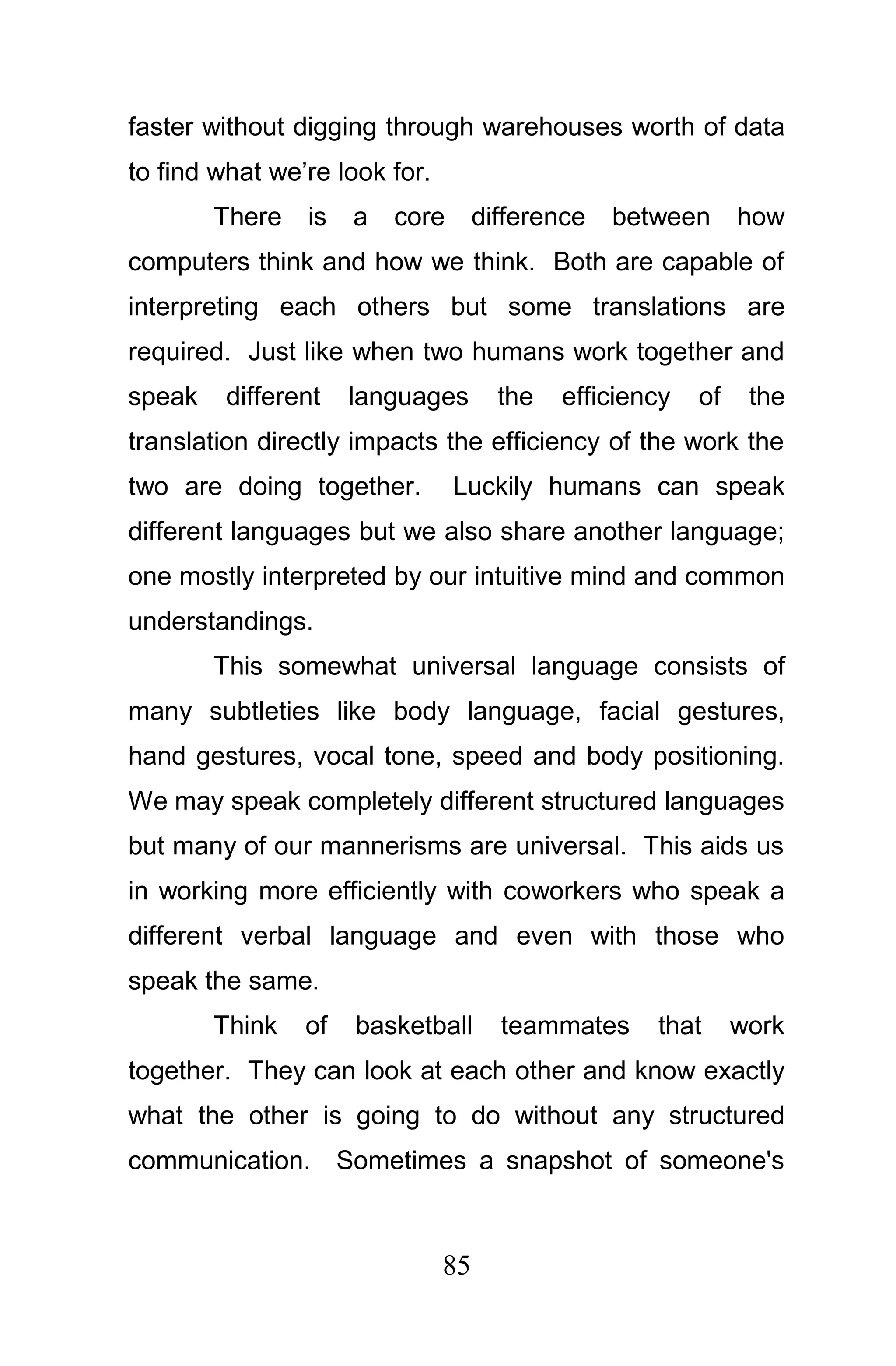 faster without digging through warehouses worth of data
to find what we’re look for.
        There   is   a   core       difference   between      how
computers think and how we think. Both are capable of
interpreting each others but some translations are
required. Just like when two humans work together and
speak    different   languages        the   efficiency   of    the
translation directly impacts the efficiency of the work the
two are doing together.         Luckily humans can speak
different languages but we also share another language;
one mostly interpreted by our intuitive mind and common
understandings.
        This somewhat universal language consists of
many subtleties like body language, facial gestures,
hand gestures, vocal tone, speed and body positioning.
We may speak completely different structured languages
but many of our mannerisms are universal. This aids us
in working more efficiently with coworkers who speak a
different verbal language and even with those who
speak the same.
        Think   of   basketball       teammates     that      work
together. They can look at each other and know exactly
what the other is going to do without any structured
communication. Sometimes a snapshot of someone's



                               85
 