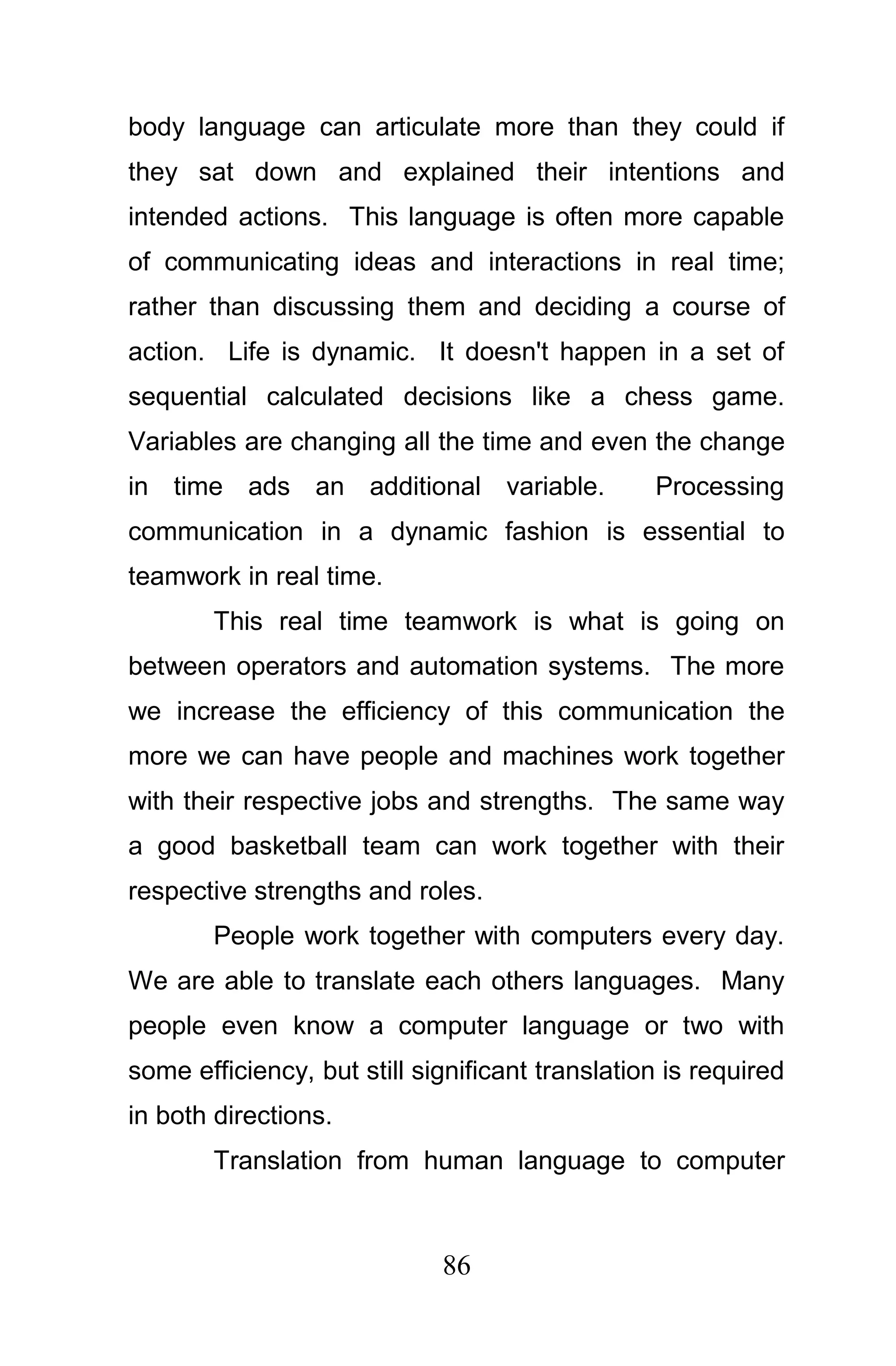 body language can articulate more than they could if
they sat down and explained their intentions and
intended actions. This language is often more capable
of communicating ideas and interactions in real time;
rather than discussing them and deciding a course of
action. Life is dynamic. It doesn't happen in a set of
sequential calculated decisions like a chess game.
Variables are changing all the time and even the change
in time ads an additional variable.              Processing
communication in a dynamic fashion is essential to
teamwork in real time.
        This real time teamwork is what is going on
between operators and automation systems. The more
we increase the efficiency of this communication the
more we can have people and machines work together
with their respective jobs and strengths. The same way
a good basketball team can work together with their
respective strengths and roles.
        People work together with computers every day.
We are able to translate each others languages. Many
people even know a computer language or two with
some efficiency, but still significant translation is required
in both directions.
        Translation from human language to computer



                             86
 