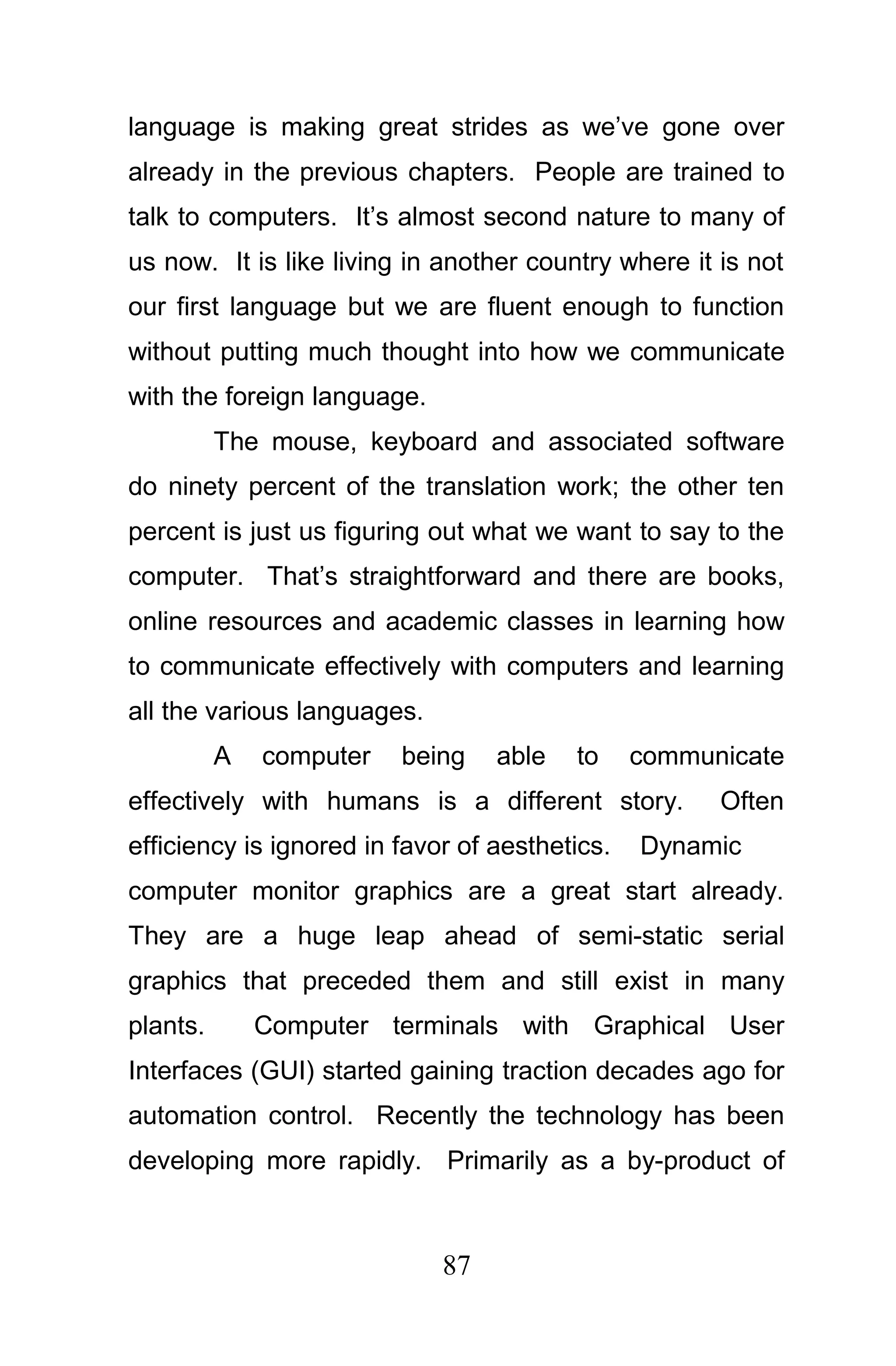 language is making great strides as we’ve gone over
already in the previous chapters. People are trained to
talk to computers. It’s almost second nature to many of
us now. It is like living in another country where it is not
our first language but we are fluent enough to function
without putting much thought into how we communicate
with the foreign language.
          The mouse, keyboard and associated software
do ninety percent of the translation work; the other ten
percent is just us figuring out what we want to say to the
computer. That’s straightforward and there are books,
online resources and academic classes in learning how
to communicate effectively with computers and learning
all the various languages.
          A   computer   being    able   to     communicate
effectively with humans is a different story.         Often
efficiency is ignored in favor of aesthetics.   Dynamic
computer monitor graphics are a great start already.
They are a huge leap ahead of semi-static serial
graphics that preceded them and still exist in many
plants.       Computer terminals with Graphical User
Interfaces (GUI) started gaining traction decades ago for
automation control. Recently the technology has been
developing more rapidly. Primarily as a by-product of



                             87
 