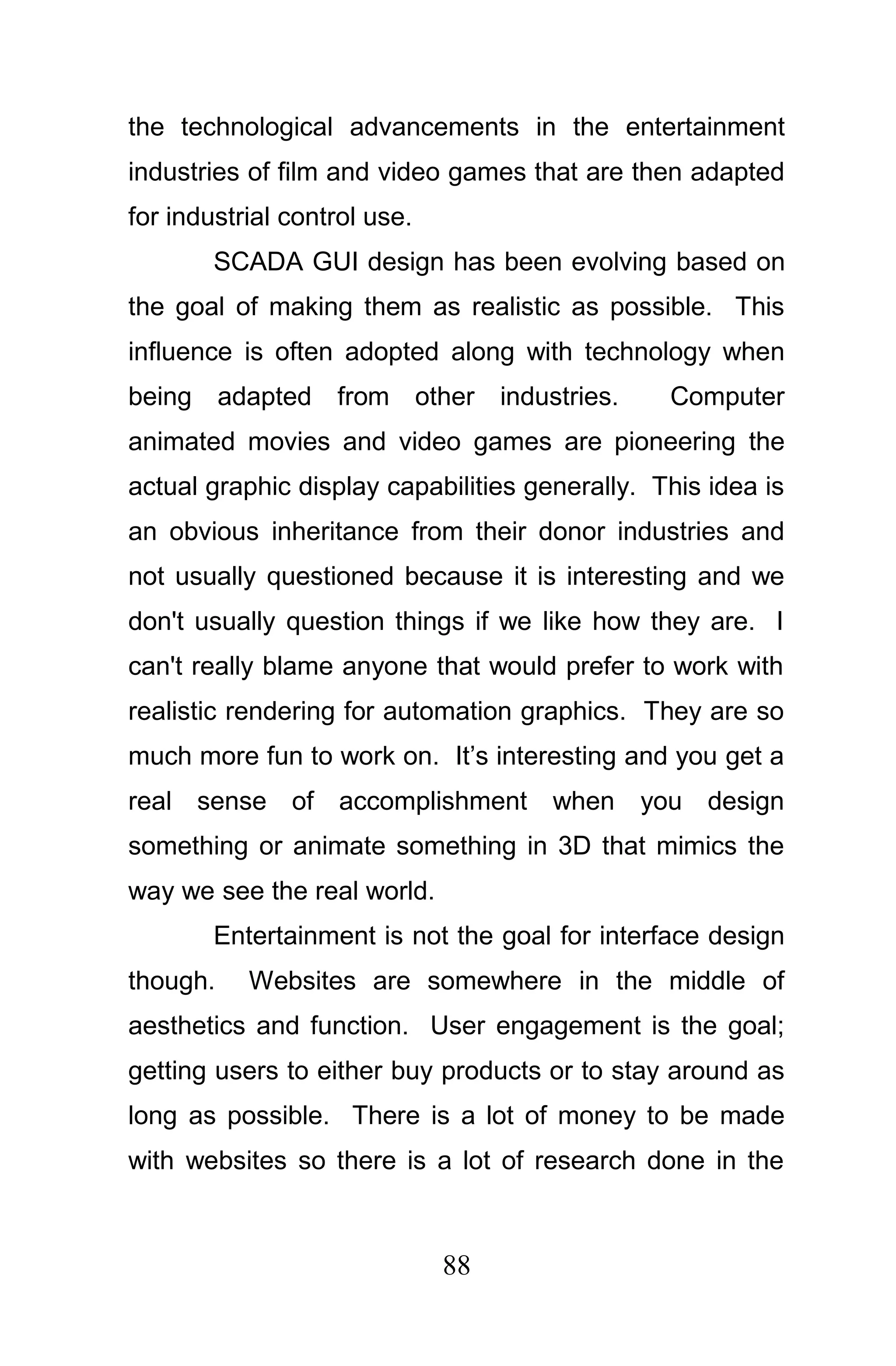 the technological advancements in the entertainment
industries of film and video games that are then adapted
for industrial control use.
        SCADA GUI design has been evolving based on
the goal of making them as realistic as possible. This
influence is often adopted along with technology when
being adapted from other industries.            Computer
animated movies and video games are pioneering the
actual graphic display capabilities generally. This idea is
an obvious inheritance from their donor industries and
not usually questioned because it is interesting and we
don't usually question things if we like how they are. I
can't really blame anyone that would prefer to work with
realistic rendering for automation graphics. They are so
much more fun to work on. It’s interesting and you get a
real sense of accomplishment when you design
something or animate something in 3D that mimics the
way we see the real world.
        Entertainment is not the goal for interface design
though.    Websites are somewhere in the middle of
aesthetics and function. User engagement is the goal;
getting users to either buy products or to stay around as
long as possible. There is a lot of money to be made
with websites so there is a lot of research done in the



                              88
 