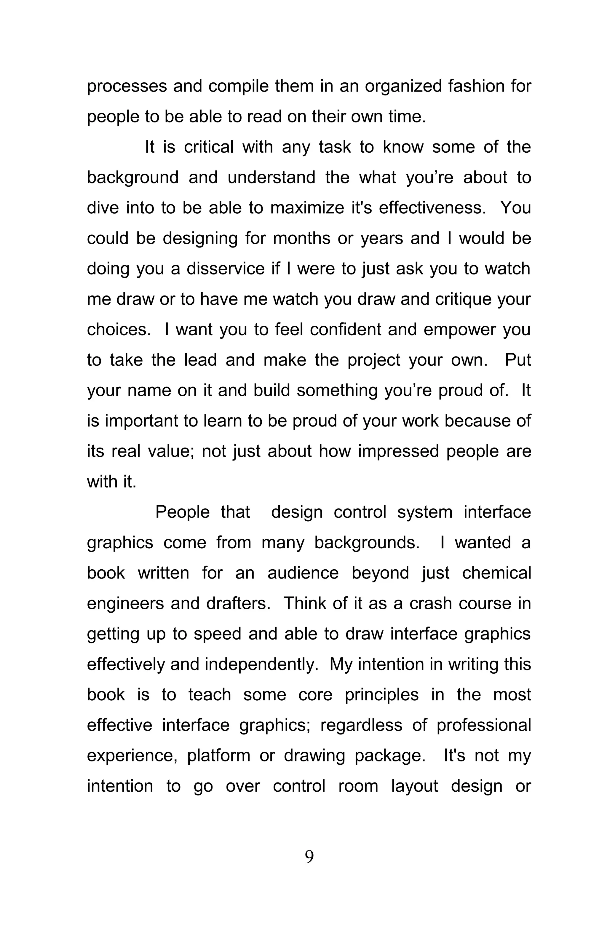 processes and compile them in an organized fashion for
people to be able to read on their own time.
           It is critical with any task to know some of the
background and understand the what you’re about to
dive into to be able to maximize it's effectiveness. You
could be designing for months or years and I would be
doing you a disservice if I were to just ask you to watch
me draw or to have me watch you draw and critique your
choices. I want you to feel confident and empower you
to take the lead and make the project your own. Put
your name on it and build something you’re proud of. It
is important to learn to be proud of your work because of
its real value; not just about how impressed people are
with it.
            People that   design control system interface
graphics come from many backgrounds.           I wanted a
book written for an audience beyond just chemical
engineers and drafters. Think of it as a crash course in
getting up to speed and able to draw interface graphics
effectively and independently. My intention in writing this
book is to teach some core principles in the most
effective interface graphics; regardless of professional
experience, platform or drawing package. It's not my
intention to go over control room layout design or



                              9
 