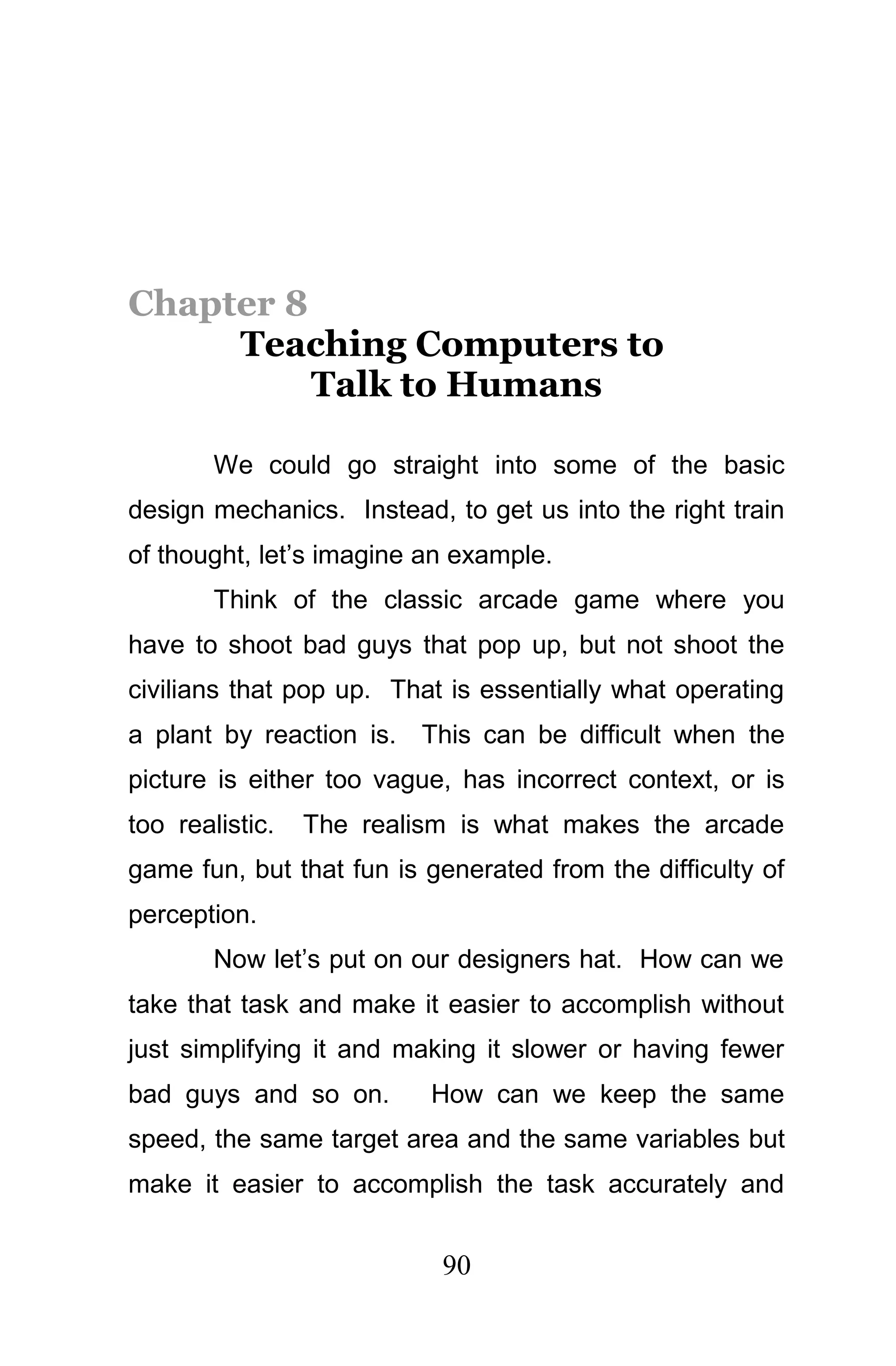 Chapter 8
     Teaching Computers to
          Talk to Humans

        We could go straight into some of the basic
design mechanics. Instead, to get us into the right train
of thought, let’s imagine an example.
        Think of the classic arcade game where you
have to shoot bad guys that pop up, but not shoot the
civilians that pop up. That is essentially what operating
a plant by reaction is. This can be difficult when the
picture is either too vague, has incorrect context, or is
too realistic.   The realism is what makes the arcade
game fun, but that fun is generated from the difficulty of
perception.
        Now let’s put on our designers hat. How can we
take that task and make it easier to accomplish without
just simplifying it and making it slower or having fewer
bad guys and so on.       How can we keep the same
speed, the same target area and the same variables but
make it easier to accomplish the task accurately and


                           90
 