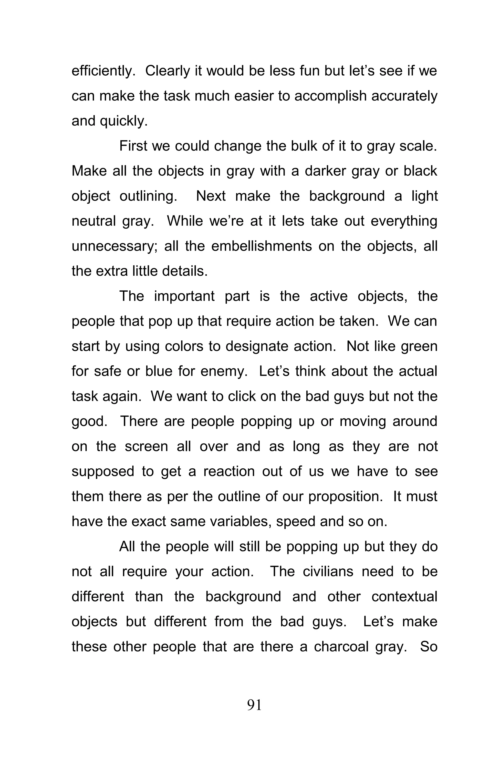 efficiently. Clearly it would be less fun but let’s see if we
can make the task much easier to accomplish accurately
and quickly.
        First we could change the bulk of it to gray scale.
Make all the objects in gray with a darker gray or black
object outlining.     Next make the background a light
neutral gray. While we’re at it lets take out everything
unnecessary; all the embellishments on the objects, all
the extra little details.
        The important part is the active objects, the
people that pop up that require action be taken. We can
start by using colors to designate action. Not like green
for safe or blue for enemy. Let’s think about the actual
task again. We want to click on the bad guys but not the
good. There are people popping up or moving around
on the screen all over and as long as they are not
supposed to get a reaction out of us we have to see
them there as per the outline of our proposition. It must
have the exact same variables, speed and so on.
        All the people will still be popping up but they do
not all require your action.      The civilians need to be
different than the background and other contextual
objects but different from the bad guys.        Let’s make
these other people that are there a charcoal gray. So



                             91
 
