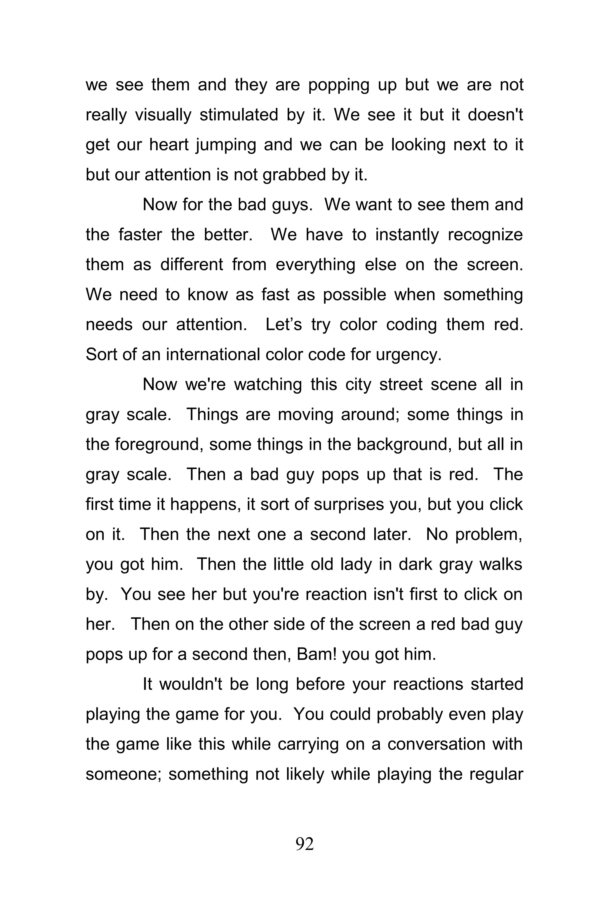 we see them and they are popping up but we are not
really visually stimulated by it. We see it but it doesn't
get our heart jumping and we can be looking next to it
but our attention is not grabbed by it.
        Now for the bad guys. We want to see them and
the faster the better.    We have to instantly recognize
them as different from everything else on the screen.
We need to know as fast as possible when something
needs our attention.     Let’s try color coding them red.
Sort of an international color code for urgency.
        Now we're watching this city street scene all in
gray scale. Things are moving around; some things in
the foreground, some things in the background, but all in
gray scale. Then a bad guy pops up that is red. The
first time it happens, it sort of surprises you, but you click
on it. Then the next one a second later. No problem,
you got him. Then the little old lady in dark gray walks
by. You see her but you're reaction isn't first to click on
her. Then on the other side of the screen a red bad guy
pops up for a second then, Bam! you got him.
        It wouldn't be long before your reactions started
playing the game for you. You could probably even play
the game like this while carrying on a conversation with
someone; something not likely while playing the regular



                             92
 