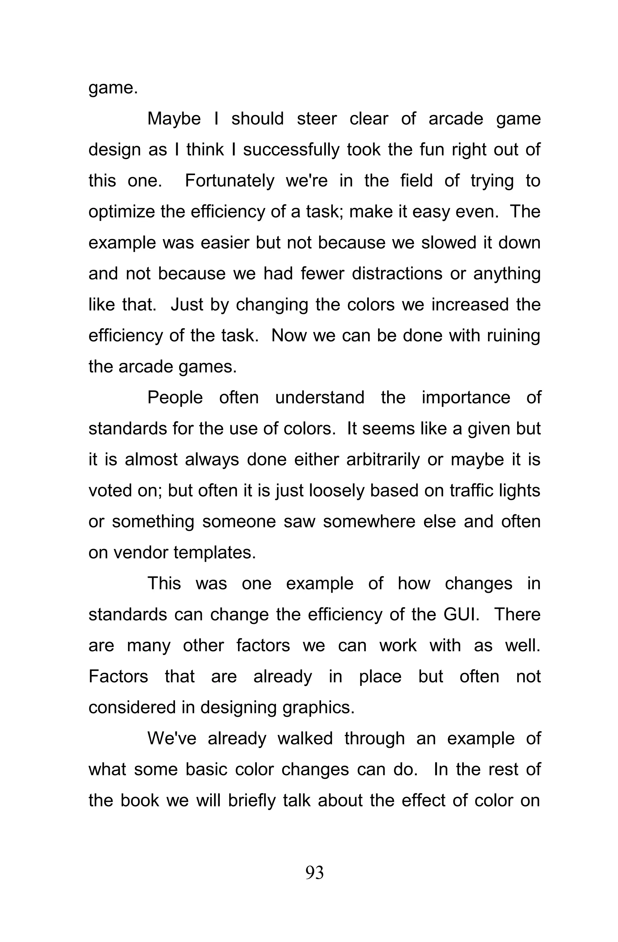 game.
        Maybe I should steer clear of arcade game
design as I think I successfully took the fun right out of
this one.    Fortunately we're in the field of trying to
optimize the efficiency of a task; make it easy even. The
example was easier but not because we slowed it down
and not because we had fewer distractions or anything
like that. Just by changing the colors we increased the
efficiency of the task. Now we can be done with ruining
the arcade games.
        People often understand the importance of
standards for the use of colors. It seems like a given but
it is almost always done either arbitrarily or maybe it is
voted on; but often it is just loosely based on traffic lights
or something someone saw somewhere else and often
on vendor templates.
        This was one example of how changes in
standards can change the efficiency of the GUI. There
are many other factors we can work with as well.
Factors that are already in place but often not
considered in designing graphics.
        We've already walked through an example of
what some basic color changes can do. In the rest of
the book we will briefly talk about the effect of color on



                             93
 