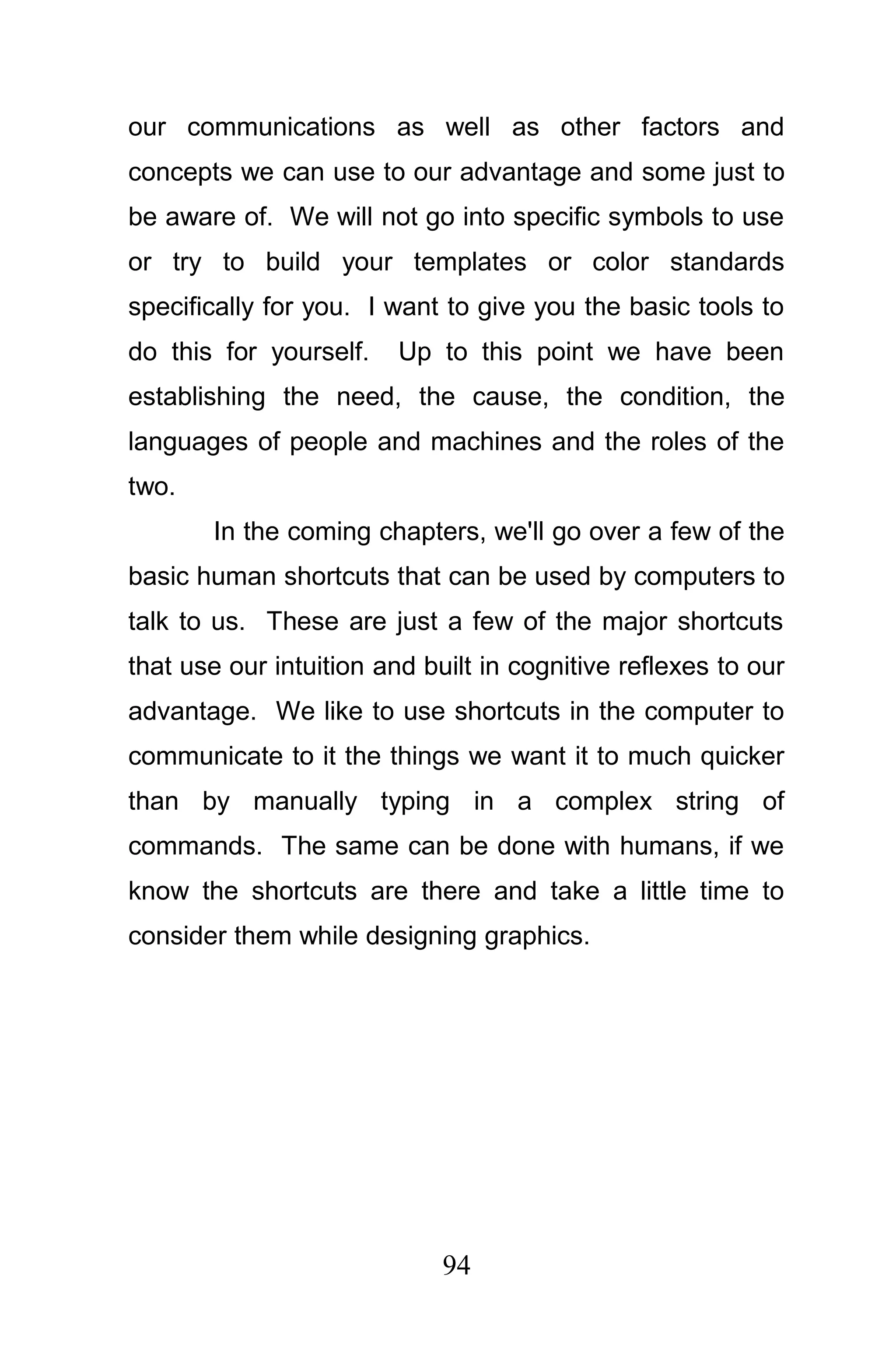 our communications as well as other factors and
concepts we can use to our advantage and some just to
be aware of. We will not go into specific symbols to use
or try to build your templates or color standards
specifically for you. I want to give you the basic tools to
do this for yourself.    Up to this point we have been
establishing the need, the cause, the condition, the
languages of people and machines and the roles of the
two.
       In the coming chapters, we'll go over a few of the
basic human shortcuts that can be used by computers to
talk to us. These are just a few of the major shortcuts
that use our intuition and built in cognitive reflexes to our
advantage. We like to use shortcuts in the computer to
communicate to it the things we want it to much quicker
than by manually typing in a complex string of
commands. The same can be done with humans, if we
know the shortcuts are there and take a little time to
consider them while designing graphics.




                             94
 