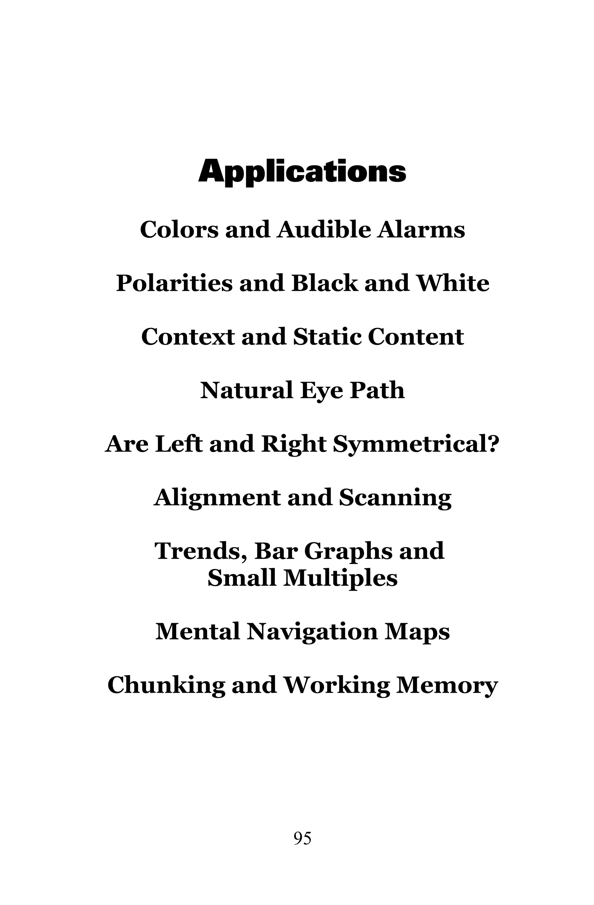 Applications
  Colors and Audible Alarms

Polarities and Black and White

  Context and Static Content

       Natural Eye Path

Are Left and Right Symmetrical?

   Alignment and Scanning

   Trends, Bar Graphs and
       Small Multiples

   Mental Navigation Maps

Chunking and Working Memory




              95
 