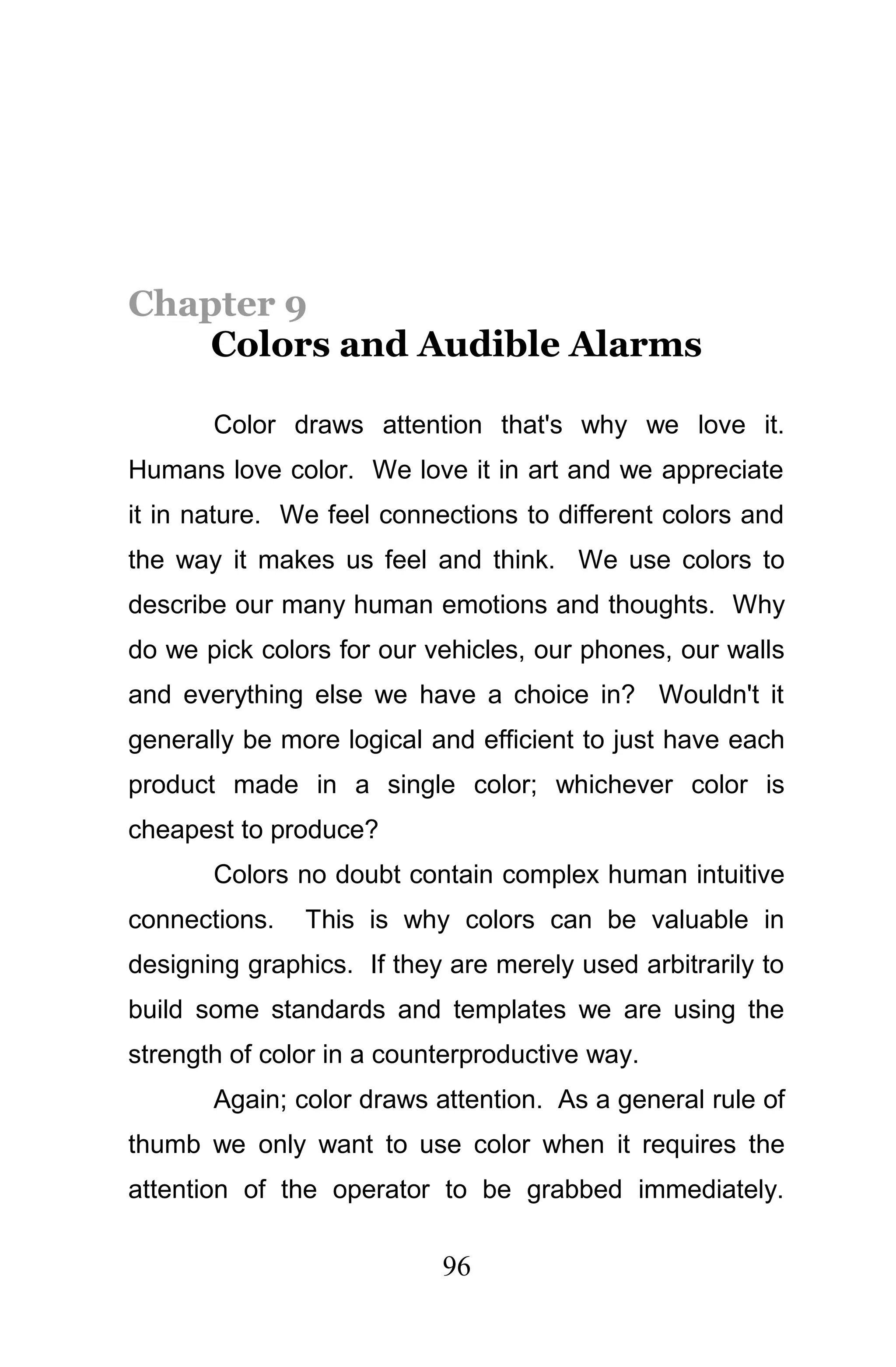 Chapter 9
    Colors and Audible Alarms

       Color draws attention that's why we love it.
Humans love color. We love it in art and we appreciate
it in nature. We feel connections to different colors and
the way it makes us feel and think. We use colors to
describe our many human emotions and thoughts. Why
do we pick colors for our vehicles, our phones, our walls
and everything else we have a choice in? Wouldn't it
generally be more logical and efficient to just have each
product made in a single color; whichever color is
cheapest to produce?
       Colors no doubt contain complex human intuitive
connections.   This is why colors can be valuable in
designing graphics. If they are merely used arbitrarily to
build some standards and templates we are using the
strength of color in a counterproductive way.
       Again; color draws attention. As a general rule of
thumb we only want to use color when it requires the
attention of the operator to be grabbed immediately.

                           96
 