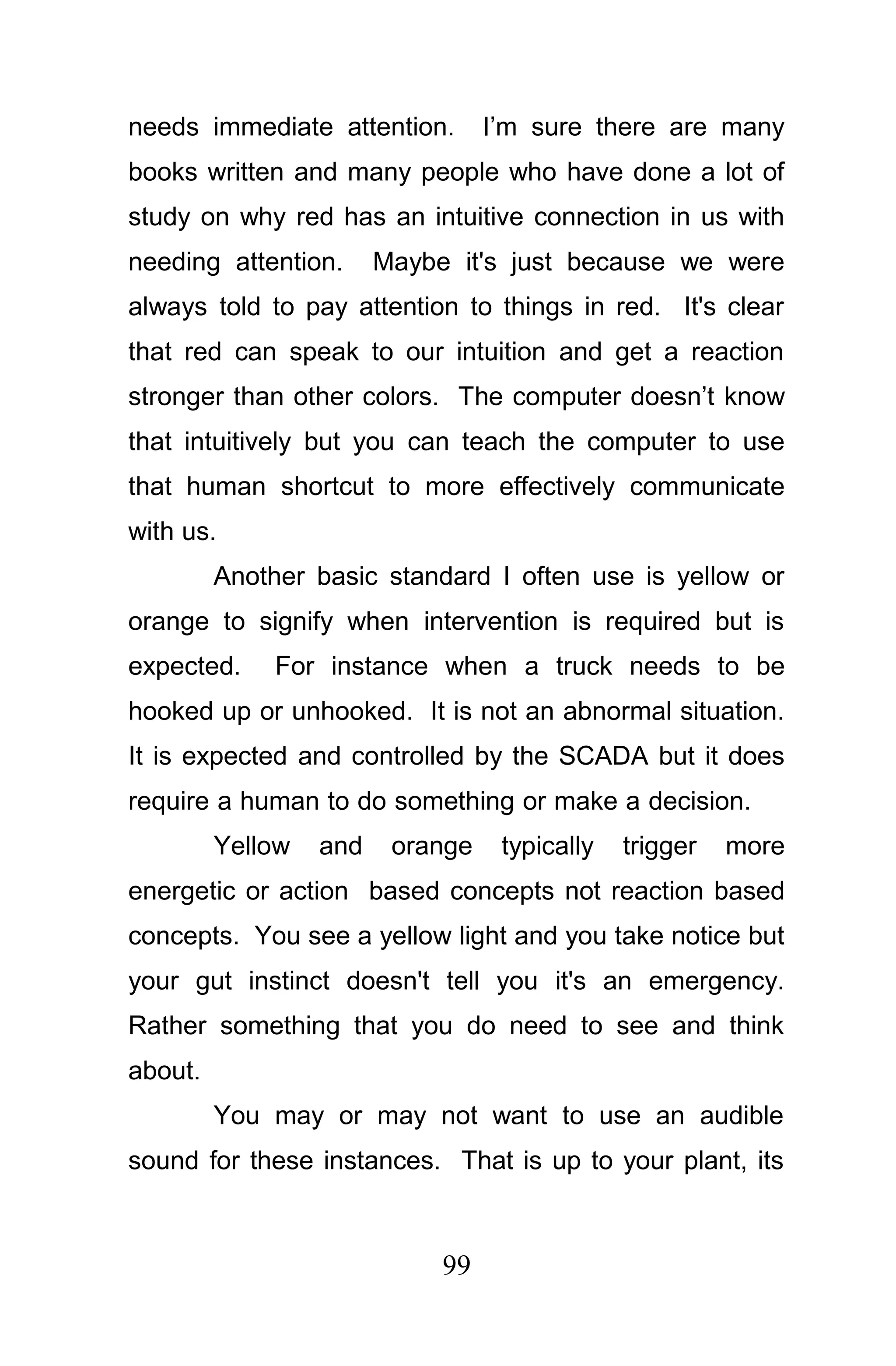 needs immediate attention.        I’m sure there are many
books written and many people who have done a lot of
study on why red has an intuitive connection in us with
needing attention.      Maybe it's just because we were
always told to pay attention to things in red. It's clear
that red can speak to our intuition and get a reaction
stronger than other colors. The computer doesn’t know
that intuitively but you can teach the computer to use
that human shortcut to more effectively communicate
with us.
         Another basic standard I often use is yellow or
orange to signify when intervention is required but is
expected.     For instance when a truck needs to be
hooked up or unhooked. It is not an abnormal situation.
It is expected and controlled by the SCADA but it does
require a human to do something or make a decision.
         Yellow   and    orange    typically   trigger   more
energetic or action based concepts not reaction based
concepts. You see a yellow light and you take notice but
your gut instinct doesn't tell you it's an emergency.
Rather something that you do need to see and think
about.
         You may or may not want to use an audible
sound for these instances. That is up to your plant, its



                             99
 