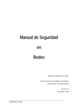 Manual de Seguridad

                      en

                     Redes


                                   Equipo de Seguridad en Redes


                        Subsecretaría de Tecnologías Informáticas
                                  Secretaría de la Función Pública


                                                      Versión 1.0
                                                 Diciembre 1998.




Seguridad en Redes                                               i
 