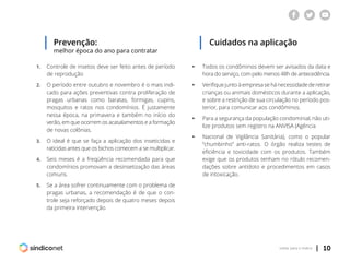 | 10voltar para o índice
Prevenção:
melhor época do ano para contratar
1.	 Controle de insetos deve ser feito antes de período
	 de reprodução
2.	 O período entre outubro e novembro é o mais indi-
	 cado para ações preventivas contra proliferação de
	 pragas urbanas como baratas, formigas, cupins,
	 mosquitos e ratos nos condomínios. É justamente
	 nessa época, na primavera e também no início do
	 verão, em que ocorrem os acasalamentos e a formação
	 de novas colônias.
3.	 O ideal é que se faça a aplicação dos inseticidas e
	 raticidas antes que os bichos comecem a se multiplicar.
4.	 Seis meses é a freqüência recomendada para que
	 condomínios promovam a desinsetização das áreas
	comuns.
5.	 Se a área sofrer continuamente com o problema de
	 pragas urbanas, a recomendação é de que o con-
	 trole seja reforçado depois de quatro meses depois
	 da primeira intervenção.
Cuidados na aplicação
ƒƒ Todos os condôminos devem ser avisados da data e
	 hora do serviço, com pelo menos 48h de antecedência.
ƒƒ Verifique junto à empresa se há necessidade de retirar
	 crianças ou animais domésticos durante a aplicação,
	 e sobre a restrição de sua circulação no período pos-
	 terior, para comunicar aos condôminos.
ƒƒ Para a segurança da população condominial, não uti-
	 lize produtos sem registro na ANVISA (Agência
ƒƒ Nacional de Vigilância Sanitária), como o popular
	 “chumbinho” anti-ratos. O órgão realiza testes de
	 eficiência e toxicidade com os produtos. Também
	 exige que os produtos tenham no rótulo recomen-
	 dações sobre antídoto e procedimentos em casos
	 de intoxicação.
 