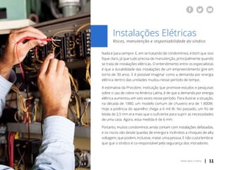 | 11voltar para o índice
Instalações Elétricas
Riscos, manutenção e responsabilidade do síndico
Nada é para sempre. E, em se tratando de condomínios, é bom que isso
fique claro, já que tudo precisa de manutenção, principalmente quando
se trata de instalações elétricas. O entendimento entre os especialistas
é que a durabilidade das instalações de um empreendimento gire em
torno de 30 anos. E é possível imaginar como a demanda por energia
elétrica dentro das unidades mudou nesse período de tempo.
A estimativa da Procobre, instituição que promove estudos e pesquisas
sobre o uso de cobre na América Latina, é de que a demanda por energia
elétrica aumentou em seis vezes nesse período. Para ilustrar a situação,
na década de 1980, um modelo comum de chuveiro era de 1.800W.
Hoje a potência do aparelho chega a 6 mil W. No passado, um fio de
bitola de 2,5 mm era mais que o suficiente para suprir as necessidades
de uma casa. Agora, essa medida é de 6 mm.
Portanto, muitos condomínios ainda contam com instalações defasadas,
e os riscos vão desde quedas de energia e incêndios a choques de alta
voltagem, que podem, inclusive, matar uma pessoa. E não custa lembrar
que que o síndico é co-responsável pela segurança dos moradores.
 