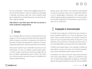 | 12voltar para o índice
Por isso, tal questão - muitas vezes negligenciada por sín-
dicos e administradores - deve ser tratada com seriedade
e atenção, até porque, além dos riscos, também pode
gerar desperdícios consideráveis para o condomínio, de-
vido a fuga de energia.
Veja abaixo o que fazer para não ficar às escuras e
evitar acidentes e desperdícios:
Se a instalação elétrica de todo o empreendimento está
antiga ou não está apta para tanta demanda, pequenas
falhas começam a acontecer: energia que vive caindo, luz
piscando, tomadas que esquentam, pequenos choques,
quedas dos disjuntores, cheiro de queimado ou de fumaça.
Esses sinais mostram que a rede elétrica precisa de uma
intervenção. Por isso, um zelador atuante pode ajudar,
e muito, a captar os primeiros sinais de que algo não vai
bem, ao relatar imediatamente para o síndico. Os custos
com reformas serão menores do que se o problema for
adiado indefinidamente.
Nesses casos, vale chamar uma empresa especializada
no assunto, que deve contar com um engenheiro elétrico
e com a aparelhagem necessária, como aparatos que
medem fuga da energia e que gerenciam o consumo. Assim,
ele vai poder diagnosticar corretamente o que há de er-
rado com o condomínio.
Sinais
Inspeção e manutenção
A medida mais usada por condomínios que começam a
sentir problemas elétricos é a troca do disjuntor. Essa,
porém não é a melhor decisão a ser tomada. O ideal, em
casos em que há quedas frequentes do disjuntor, é que
seja feita a troca dos fios em questão, para que assim, o
uso da energia elétrica aconteça de forma responsável.
O ideal é que prédios façam uma inspeção completa da
parte elétrica a cada cinco anos, com empresa especiali-
zada. Novas edificações podem esperar dez anos.
Em prédios com mais de 30 anos, talvez seja necessário
rever toda a parte elétrica – saber se o condomínio conta
com um aterramento adequado e se segue as recomenda-
ções da Associação Brasileira de Normas Técnicas (ABNT),
 