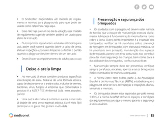| 15voltar para o índice
ƒƒ O SíndicoNet disponibiliza um modelo de regula-
mento e normas para playgrounds para que pode ser
usado como referência. Veja aqui.
ƒƒ Caso não haja quorum no dia da votação, esse modelo
de regulamento sugerido também poderá ser usado para
efeito de instrução.
ƒƒ Outros pontos importantes: estabelecer horário para
uso, assim você saberá quando cobrir a caixa de areia,
efetuar inspeções e possíveis limpezas ou fechar o portão
quando o playground estiver dentro de um cercado.
ƒƒ Deverá haver acompanhamento de adulto para o uso
Preservação e segurança dos
brinquedos
Deixe a areia limpa
ƒƒ No mercado já existe também produtos específicos
esterilização de areia. Trata-se de uma fórmula atóxica,
capaz de descontaminar a areia e solos, inclusive de vermes,
bactérias, vírus, fungos. A empresa que comercializa o
produto é a ASSEP TEC Ambiental Ltda. www.asseptec.
com.br
ƒƒ Uma outra alternativa é substituir a areia, o mercado
já dispõe de uma areia especial atóxica. Ela é mais fácil
de limpar e os gatos não gostam muito dela.
ƒƒ Os cuidados com o playground devem estar na lista
de tarefas que a equipe de manutenção executa diaria-
mente. A limpeza é fundamental, da mesma forma como
cobrir a areia. Outro ponto importante é a inspeção dos
brinquedos: verificar se há parafusos soltos, presença
de ferrugem em brinquedos com estrutura metálica, se
há parafusos sem proteção, manutenção dos espaços
do brinquedo, partes com tinta solta, tudo isso contribui
para dar mais segurança às crianças, bem como para a
durabilidade dos brinquedos, confira outras dicas:
ƒƒ Manutenção sempre deve ser preventiva, verifique
sempre parafusos, encaixes, apertos e se os brinquedos
estão chumbados de maneira adequada;
ƒƒ A norma ABNT NBR 14350, parte 2, da Associação
Brasileira de Normas Técnicas (ABTN), estabelece que o
playground deve ter livro de inspeção e inspeções, diárias,
semanais e mensais;
ƒƒ Os brinquedos devem estar separados por pelo menos
1,30m; e a norma da ABNT define os espaços, e condições
dos equipamentos para que o mesmo garanta a segurança
a seus usuários.
 
