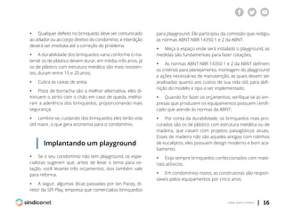 | 16voltar para o índice
ƒƒ Qualquer defeito no brinquedo deve ser comunicado
ao zelador ou ao corpo diretivo do condomínio; e interdição
deverá ser imediata até a correção do problema
ƒƒ A durabilidade dos brinquedos varia conforme o ma-
terial: os de plástico devem durar, em média, três anos, já
os de plástico com estrutura metálica são mais resisten-
tes, duram entre 15 e 20 anos;
ƒƒ Cubra as caixas de areia;
ƒƒ Pisos de borracha são a melhor alternativa, eles di-
minuem o atrito com o chão em caso de queda, melho-
ram a aderência dos brinquedos, proporcionando mais
segurança;
ƒƒ Lembre-se, cuidando dos brinquedos eles terão vida
útil maior, o que gera economia para o condomínio.
Implantando um playground
ƒƒ Se o seu condomínio não tem playground, os espe-
cialistas sugerem que, antes de levar o tema para vo-
tação, você levante três orçamentos, isso também vale
para reforma.
ƒƒ A seguir, algumas dicas passadas por Ian Pacey, di-
retor da SPI Play, empresa que comercializa brinquedos
para playground. Ele participou da comissão que redigiu
as normas ABNT NBR 14350 1 e 2 da ABNT.
ƒƒ Meça o espaço onde será instalado o playground, as
medidas são fundamentais para fazer cotações;
ƒƒ As normas ABNT NBR 14350 1 e 2 da ABNT definem
os critérios para planejamento, montagem do playground
e ações necessárias de manutenção, as quais devem ser
analisadas quanto aos custos de sua vida útil, para defi-
nição do modelo e tipo a ser implementado;
ƒƒ Quando for fazer os orçamentos, verifique se as em-
presas que produzem os equipamentos possuem certifi-
cado que atende às normas da ABNT;
ƒƒ Por conta da durabilidade, os brinquedos mais pro-
curados são os de plástico com estrutura metálica ou de
madeira, que casam com projetos paisagísticos atuais.
Esses de madeira não são aqueles antigos com rolinhos
de eucaliptos, eles possuem design moderno e bom aca-
bamento;
ƒƒ Exija sempre brinquedos confeccionados com mate-
riais atóxicos;
ƒƒ Em condomínios novos, as construtoras são respon-
sáveis pelos equipamentos por cinco anos.
 