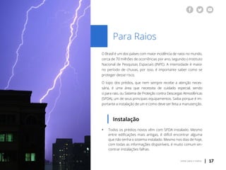 | 17voltar para o índice
Para Raios
O Brasil é um dos países com maior incidência de raios no mundo,
cerca de 70 milhões de ocorrências por ano, segundo o Instituto
Nacional de Pesquisas Espaciais (INPE). A intensidade é maior
no período de chuvas, por isso, é importante saber como se
proteger desse risco.
O topo dos prédios, que nem sempre recebe a atenção neces-
sária, é uma área que necessita de cuidado especial, sendo
o para raio, ou Sistema de Proteção contra Descargas Atmosféricas
(SPDA), um de seus principais equipamentos. Saiba porque é im-
portante a instalação de um e como deve ser feita a manutenção.
Instalação
ƒƒ Todos os prédios novos vêm com SPDA instalado. Mesmo
	 entre edificações mais antigas, é difícil encontrar alguma
	 que não tenha o sistema instalado. Mesmo nos dias de hoje,
	 com todas as informações disponíveis, é muito comum en-
	 contrar instalações falhas.
 