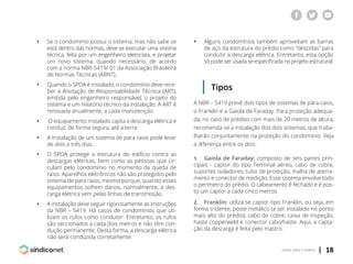 | 18voltar para o índice
ƒƒ Se o condomínio possui o sistema, mas não sabe se
	 está dentro das normas, deve se executar uma vistoria
	 técnica, feita por um engenheiro eletricista, e projetar
	 um novo sistema, quando necessário, de acordo
	 com a norma NBR-5419/ 01 da Associação Brasileira
	 de Normas Técnicas (ABNT).
ƒƒ Quando o SPDA é instalado, o condomínio deve rece-
	 ber a Anotação de Responsabilidade Técnica (ART),
	 emitida pelo engenheiro responsável, o projeto do
	 sistema e um relatório técnico da instalação. A ART é
	 renovada anualmente, a cada manutenção.
ƒƒ O equipamento instalado capta a descarga elétrica e
	 conduz, de forma segura, até a terra.
ƒƒ A instalação de um sistema de para raios pode levar
	 de dois a três dias.
ƒƒ O SPDA protege a estrutura do edifício contra as
	 descargas elétricas, bem como as pessoas que cir-
	 culam pelo condomínio no momento da queda de
	 raios. Aparelhos eletrônicos não são protegidos pelo
	 sistema de para raios, mesmo porque, quando esses
	 equipamentos sofrem danos, normalmente, a des-
	 carga elétrica vem pelas linhas de transmissão.
ƒƒ A instalação deve seguir rigorosamente as instruções
	 da NBR – 5419. Há casos de condomínios que uti-
	 lizam os rufos como condutor. Entretanto, os rufos
	 são seccionados a cada dois metros e não têm con-
	 dução permanente. Desta forma, a descarga elétrica
	 não será conduzida corretamente.
ƒƒ Alguns condomínios também aproveitam as barras
	 de aço da estrutura do prédio como “descidas” para
	 conduzir a descarga elétrica. Entretanto, esta opção
	 só pode ser usada se especificada no projeto estrutural.
Tipos
A NBR – 5419 prevê dois tipos de sistemas de pára-raios,
o Franklin e a Gaiola de Faraday. Para proteção adequa-
da, no caso de prédios com mais de 20 metros de altura,
recomenda-se a instalação dos dois sistemas, que traba-
lharão conjuntamente na proteção do condomínio. Veja
a diferença entre os dois:
1.	 Gaiola de Faraday: composto de seis partes prin-
cipais - captor do tipo Terminal aéreo, cabo de cobre,
suportes isoladores, tubo de proteção, malha de aterra-
mento e conector de medição. Esse sistema envolve todo
o perímetro do prédio. O cabeamento é fechado e é pos-
to um captor a cada cinco metros.
2.	 Franklin: utiliza-se captor tipo Franklin, ou seja, em
forma tridente, poste metálico (a ser instalado no ponto
mais alto do prédio), cabo de cobre, caixa de inspeção,
haste copperweld e conector cabo/haste. Aqui, a capta-
ção da descarga é feita pelo mastro.
 