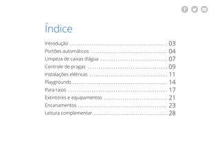 | 2voltar para o índice
Índice
Introdução
Portões automáticos
Limpeza de caixas d’água
Controle de pragas
Instalações elétricas
Playgrounds
Para raios
Extintores e equipamentos
Encanamentos
Leitura complementar
03
04
07
09
11
14
17
21
23
28
 