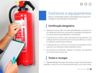 | 21voltar para o índice
Extintores e equipamentos
Dicas e orientações sobre contratação de serviços de
recarga e manutenção de extintores
Certificação obrigatória
ƒƒ Desde de março de 2001, foi criado pelo INMETRO um Selo de Con-
	 formidade para extintores, que garante a qualidade do equipamen-
	 to e das empresas especializadas na manutenção.
ƒƒ O selo deve ser trocado a cada manutenção do equipamento, com
	 a data do próximo vencimento (como na troca de óleo de um carro),
	 e é válido em todo território nacional.
ƒƒ O selo garante que o extintor ou serviço de manutenção foi certifi-
	 cado por uma instituição credenciada pelo Inmetro.
ƒƒ Os extintores normalmente utilizados nos prédios são aparelhos
	 com mais de dez anos de vida.
Testes e recargas
ƒƒ Tipos de serviço: Recarga (semestral ou anual) e Teste Hidrostático
(realizado a cada cinco anos da data de fabricação ou do último teste)
 