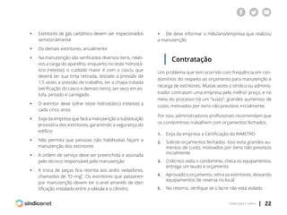 | 22voltar para o índice
ƒƒ Extintores de gás carbônico devem ser inspecionados
	semestralmente
ƒƒ Os demais extintores, anualmente
ƒƒ Na manutenção são verificados diversos itens, relati-
	 vos a carga do aparelho, enquanto no teste hidrostá-
	 tico (reteste), o cuidado maior é com o casco, que
	 deverá ter sua tinta retirada, testado a pressão de
	 1,5 vezes a pressão de trabalho, ter a chapa tratada
	 (verificação do casco e demais itens), ser seco em es-
	 tufa, pintado e carregado.
ƒƒ O extintor deve sofrer teste hidrostático (reteste) a
	 cada cinco anos
ƒƒ Exija da empresa que fará a manutenção a substituição
	 provisória dos extintores, garantindo a segurança do
	edifício
ƒƒ Não permita que pessoas não habilitadas façam a
	 manutenção dos extintores
ƒƒ A ordem de serviço deve ser preenchida e assinada
	 pelo técnico responsável pela manutenção
ƒƒ A troca de peças fica restrita aos anéis vedadores,
	 chamados de “O-ring”. Os extintores que passarem
	 por manutenção devem ter o anel amarelo de iden
	 tificação instalado entre a válvula e o cilindro.
ƒƒ Ele deve informar o mês/ano/empresa que realizou
a manutenção
Contratação
Um problema que tem ocorrido com freqüência em con-
domínios diz respeito ao orçamento para manutenção e
recarga de extintores. Muitas vezes o síndico ou adminis-
trador contratam uma empresa pelo melhor preço, e no
meio do processo há um “susto”: grandes aumentos de
custo, motivados por itens não previstos inicialmente.
Por isso, administradores profissionais recomendam que
os condomínios trabalhem com orçamentos fechados.
1.	 Exija da empresa a Certificação do INMETRO
2.	 Solicite orçamentos fechados. Isso evita grandes au-
	 mentos de custo, motivados por itens não previstos
	inicialmente
3.	 O técnico visita o condomínio, checa os equipamentos,
	 entrega um laudo e orçamento
4.	 Aprovado o orçamento, retira os extintores, deixando
	 equipamentos de reserva no local
5.	 No retorno, verifique se o lacre não está violado
 