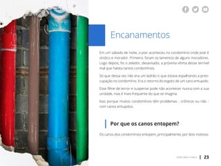 | 23voltar para o índice
Encanamentos
Em um sábado de noite, o pior aconteceu no condomínio onde José é
síndico e morador. Primeiro, foram os lamentos de alguns moradores.
Logo depois, foi o zelador, desavisado, a próxima vítima desse terrível
mal que habita tantos condomínios.
Só que dessa vez não era um ladrão o que estava espalhando a preo-
cupação no condomínio. Era o retorno do esgoto de um cano entupido.
Esse filme de terror e suspense pode não acontecer nunca com a sua
unidade, mas é mais frequente do que se imagina.
Isso porque muitos condomínios têm problemas - crônicos ou não -
com canos entupidos.
Por que os canos entopem?
Os canos dos condomínios entopem, principalmente, por dois motivos:
 