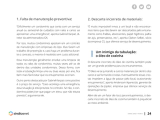 | 24voltar para o índice
1. Falta de manutenção preventiva: 2. Descarte incorreto de materiais:
“Dificilmente um condomínio que conta com um serviço
anual ou semestral de cuidados com ralos e canos vai
apresentar uma emergência”, aponta Gabriel Karpat, di-
retor da administradora GK.
Por isso, muitos condomínios apostam em um contrato
de manutenção com empresas do tipo. Elas fazem um
trabalho de prevenção e, caso haja um problema duran-
te o contrato, o mesmo é resolvido sem custo adicional.
Essa manutenção geralmente envolve uma limpeza de
todos os ralos do condomínio, muitas vezes até os de
dentro das unidades condominiais. Dessa forma, com
toda a tubulação limpa uma ou duas vezes por ano, fica
bem mais fácil evitar que os entupimentos ocorram.
Outro ponto destacado por Gabriel Karpat como positivo
é o preço do serviço. “Caso aconteça uma emergência,
essa situação já está prevista no contrato. Se não, o con-
domínio poderá ter que pagar um extra, que não estava
previsto”, argumenta ele.
“É muito improvável irmos a um local e não encontrar-
mos itens que não devem ser descartados pelo encana-
mento como fraldas, absorventes, papel higiênico, palha
de aço, preservativos, etc.”, aponta Claiton Selloti, sócio
da empresa CS, que oferece serviço de desentupimento.
Um inimigo da tubulação:
o óleo de cozinha
O descarte incorreto do óleo de cozinha também pode
ser um grande problema para os encanamentos.
“O óleo vai se juntando a outros materiais por dentro dos
canos e vai formando crostas. Eventualmente essas cros-
tas impedem a água de passar pelo local, ocasionando
entupimentos”, aponta Andersom Aparecido, gerente de
operações da Júpiter, empresa que oferece serviços de
desentupimento.
Além de ser um fator de risco para entupimentos, o des-
carte incorreto de óleo de cozinha também é prejudicial
ao meio ambiente.
 