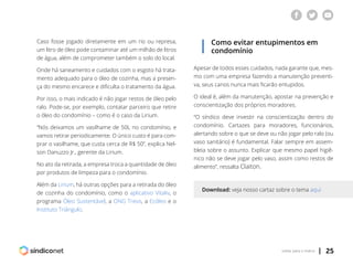 | 25voltar para o índice
Caso fosse jogado diretamente em um rio ou represa,
um litro de óleo pode contaminar até um milhão de litros
de água, além de comprometer também o solo do local.
Onde há saneamento e cuidados com o esgoto há trata-
mento adequado para o óleo de cozinha, mas a presen-
ça do mesmo encarece e dificulta o tratamento da água.
Por isso, o mais indicado é não jogar restos de óleo pelo
ralo. Pode-se, por exemplo, contatar parceiro que retire
o óleo do condomínio – como é o caso da Lirium.
“Nós deixamos um vasilhame de 50L no condomínio, e
vamos retirar periodicamente. O único custo é para com-
prar o vasilhame, que custa cerca de R$ 50”, explica Nel-
son Danuzzo Jr., gerente da Lirium.
No ato da retirada, a empresa troca a quantidade de óleo
por produtos de limpeza para o condomínio.
Além da Lirium, há outras opções para a retirada do óleo
de cozinha do condomínio, como o aplicativo Vitaliv, o
programa Óleo Sustentável, a ONG Trevo, a Ecóleo e o
Instituto Triângulo.
Como evitar entupimentos em
condomínio
Apesar de todos esses cuidados, nada garante que, mes-
mo com uma empresa fazendo a manutenção preventi-
va, seus canos nunca mais ficarão entupidos.
O ideal é, além da manutenção, apostar na prevenção e
conscientização dos próprios moradores.
“O síndico deve investir na conscientização dentro do
condomínio. Cartazes para moradores, funcionários,
alertando sobre o que se deve ou não jogar pelo ralo (ou
vaso sanitário) é fundamental. Falar sempre em assem-
bleia sobre o assunto. Explicar que mesmo papel higiê-
nico não se deve jogar pelo vaso, assim como restos de
alimento”, ressalta Claiton.
Download: veja nosso cartaz sobre o tema aqui
 