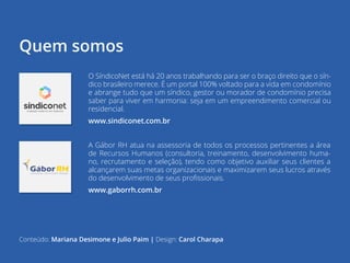 | 29voltar para o índice
Quem somos
O SíndicoNet está há 20 anos trabalhando para ser o braço direito que o sín-
dico brasileiro merece. É um portal 100% voltado para a vida em condomínio
e abrange tudo que um síndico, gestor ou morador de condomínio precisa
saber para viver em harmonia: seja em um empreendimento comercial ou
residencial.
www.sindiconet.com.br
Conteúdo: Mariana Desimone e Julio Paim | Design: Carol Charapa
A Gábor RH atua na assessoria de todos os processos pertinentes a área
de Recursos Humanos (consultoria, treinamento, desenvolvimento huma-
no, recrutamento e seleção), tendo como objetivo auxiliar seus clientes a
alcançarem suas metas organizacionais e maximizarem seus lucros através
do desenvolvimento de seus profissionais.
www.gaborrh.com.br
 