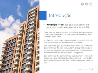 | 3voltar para o índice
Introdução
Manutenção predial: Zelo pelas áreas comuns evita
gastos extras e colabora com a valorização do patrimônio
Cuidar bem das áreas comuns do condomínio é algo tão importante
que está descrito no Código Civil como uma das atribuições do síndico,
como se lê no art. 1.348:
V - diligenciar a conservação e a guarda das partes comuns e zelar pela
prestação dos serviços que interessem aos possuidores;
Sabe-se, também, que é de fundamental importância que o síndico zele
pela manutenção das áreas comuns. Sendo síndico profissional, o es-
perado é que cuidados preventivos estejam sempre em dia, o que evita,
exponencialmente, problemas corretivos e emergenciais.
Estar sempre de olho da manutenção predial também é importante
pois ajuda a manter valorizado o bem dos condôminos – esse, também,
é um cuidado primordial que o síndico profissional não deve perder de
vista.
“
“
 