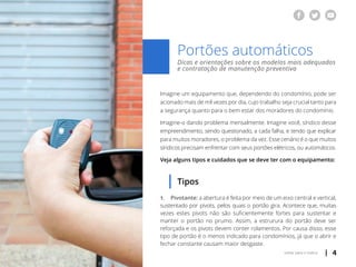 | 4voltar para o índice
Dicas e orientações sobre os modelos mais adequados
e contratação de manutenção preventiva
Portões automáticos
Imagine um equipamento que, dependendo do condomínio, pode ser
acionado mais de mil vezes por dia, cujo trabalho seja crucial tanto para
a segurança quanto para o bem estar dos moradores do condomínio.
Imagine-o dando problema mensalmente. Imagine você, síndico desse
empreendimento, sendo questionado, a cada falha, e tendo que explicar
para muitos moradores, o problema da vez. Esse cenário é o que muitos
síndicos precisam enfrentar com seus portões elétricos, ou automáticos.
Veja alguns tipos e cuidados que se deve ter com o equipamento:
Tipos
1.	 Pivotante: a abertura é feita por meio de um eixo central e vertical,
sustentado por pivots, pelos quais o portão gira. Acontece que, muitas
vezes estes pivots não são suficientemente fortes para sustentar e
manter o portão no prumo. Assim, a estrurura do portão deve ser
reforçada e os pivots devem conter rolamentos. Por causa disso, esse
tipo de portão é o menos indicado para condomínios, já que o abrir e
fechar constante causam maior desgaste.
 