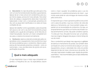 | 5voltar para o índice
2.	 Basculante: é o tipo de portão que abre para cima,
com um eixo horizontal através de polias e guias laterais.
Apesar de ser o mais comum em condomínios, pois ocu-
pa menos espaço, precisa de muita atenção. Para evitar
dores de cabeça, o equipamento deve estar muito bem
balanceado e estar com a manutenção preventiva em
dia, com as peças bem lubrificadas e os cabos em boas
condições de uso.
Apesar de trabalhar contra a gravidade, o peso do portão
tem pouco a ver com o seu bom funcionamento, já que
trabalha com a ajuda de contrapesos. Se for feito de um
metal mais pesado, mas tiver um motor compatível com
seu peso, o sistema funcionará normalmente.
3.	 Deslizante: (abertura lateral) considerado pelos es-
pecialistas como o equipamento mais econôminco e que
dá menos problemas para o condomínio. Mesmo assim,
precisa de manutenção preventiva constante - como os
outros tipos - e seu uso deve estar de acordo com as es-
pecificações do portão.
como o maior causador de problemas para o uso do
equipamento é o subdimensionamento do motor – que
muitas vezes pode ter sido entregue de maneira errada
pela construtora.
É importante que o motor apresente potência de acordo
com o peso do portão, e que seu número de ciclos (de
abertura e fechamento, por hora) também esteja com-
patível com as necessidades do condomínio. Ou seja, um
empreendimento que tenha um horário de entrada e sa-
ída extremamente corrido, não pode considerar apenas
15 ciclos por hora. Ele pode funcionar por um período,
mas isso irá gerar desgaste das peças e menor tempo de
uso do motor.
Para o condomínio que deseja mais segurança e agilidade
de abertura e fechamento do portão, isso também deve
ser levado em conta no momento de se adquirir um novo
equipamento, já que a velocidade dos ciclos do portão
depende do tipo de motor e da estrutura do portão. No
mercado, hoje existem modelos super-rápidos de portões
automáticos - mais recomendados para os tipos deslizantes
e basculantes.
Qual o mais adequado
O mais importante é que o motor seja compatível com
portão e a frequência de uso. Os especialistas citaram
 