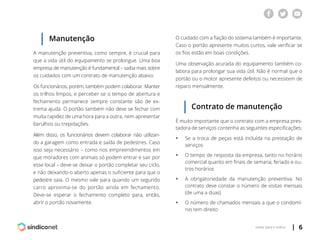 | 6voltar para o índice
Manutenção
A manutenção preventiva, como sempre, é crucial para
que a vida útil do equipamento se prolongue. Uma boa
empresa de manutenção é fundamental – saiba mais sobre
os cuidados com um contrato de manutenção abaixo.
Os funcionários, porém, também podem colaborar. Manter
os trilhos limpos, e perceber se o tempo de abertura e
fechamento permanece sempre constante são de ex-
trema ajuda. O portão também não deve se fechar com
muita rapidez de uma hora para a outra, nem apresentar
barulhos ou trepidações.
Além disso, os funcionários devem colaborar não utilizan-
do a garagem como entrada e saída de pedestres. Caso
isso seja necessário – como nos empreendimentos em
que moradores com animais só podem entrar e sair por
esse local – deve-se deixar o portão completar seu ciclo,
e não deixando-o aberto apenas o suficiente para que o
pedestre saia. O mesmo vale para quando um segundo
carro aproxima-se do portão ainda em fechamento.
Deve-se esperar o fechamento completo para, então,
abrir o portão novamente.
O cuidado com a fiação do sistema também é importante.
Caso o portão apresente muitos curtos, vale verificar se
os fios estão em boas condições.
Uma observação acurada do equipamento também co-
labora para prolongar sua vida útil. Não é normal que o
portão ou o motor apresente defeitos ou necessitem de
reparo mensalmente.
Contrato de manutenção
É muito importante que o contrato com a empresa pres-
tadora de serviços contenha as seguintes especificações:
ƒƒ Se a troca de peças está incluída na prestação de
	serviços
ƒƒ O tempo de resposta da empresa, tanto no horário
	 comercial quanto em finais de semana, feriado e ou-
	 tros horários
ƒƒ A obrigatoriedade da manutenção preventiva. No
	 contrato deve constar o número de visitas mensais
	 (de uma a duas)
ƒƒ O número de chamados mensais a que o condomí-
	 nio tem direito
 