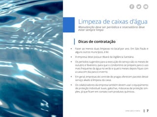 | 7voltar para o índice
Limpeza de caixas d’água
Manutenção deve ser periódica e reservatório deve
estar sempre limpo
Dicas de contratação
ƒƒ Fazer ao menos duas limpezas no local por ano. Em São Paulo e
	 alguns outros municípios, é lei.
ƒƒ A empresa deve possuir Alvará da Vigilância Sanitária.
ƒƒ Os períodos sugeridos para a execução do serviço são os meses de
	 outubro e fevereiro, para que o condomínio se prepare para o uso
	 mais frequente da água no verão e quatro meses depois fique com
	 a caixa em dia para o inverno.
ƒƒ Em geral, empresas de controle de pragas oferecem pacotes desse
	 serviço aliado à limpeza da caixa.
ƒƒ Os colaboradores da empresa também devem usar o equipamento
	 de proteção individual: luvas, galochas, máscaras de proteção sim-
	 ples, já que ficam em contato com produtos químicos.
 