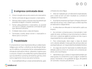 | 8voltar para o índice
A empresa contratada deve:
ƒƒ Checar situação estrutural e externa do reservatório
ƒƒ Fechar a entrada de água e esvaziar o reservatório
ƒƒ Eliminar toda a sujeira, inclusive manchas (desde que
	 possível), enxaguar e esvaziar novamente
ƒƒ Fechar adequadamente o reservatório, se possível
	 com lacre e cadeado, impedindo a entrada de qual-
	 quer elemento estranho.
ƒƒ O Zelador deve anotar a data da limpeza
ƒƒ Terminada a tarefa, deixar encher o reservatório e
	 liberar para o consumo
a limpeza da caixa d’água
ƒƒ Deve ser realizado por um laboratório especializado,
pois o teste só tem um bom resultado se a amostra é
coletada em frasco estéril.
ƒƒ As próprias empresas que fazem a limpeza oferecem
este tipo de serviço, mas o ideal é que a análise seja feita
em laboratório independente
ƒƒ A coleta deve ser efetuada no reservatório, após sua
limpeza
ƒƒ Ao contratar a empresa para a manutenção e reali-
zação do teste, certifique-se que tal empresa ou labora-
tório tem o alvará da vigilância sanitária em dia, e que o
responsável técnico exista realmente
ƒƒ Para comprovação, deve exigir a cópia do alvará
com a devida validade. A execução dos serviços deve ser
acompanhada por um responsável local (zelador/síndico)
ƒƒ Se a água da caixa for reprovada na análise de pota-
bilidade, pode-se entrar em contato com a empresa pe-
dindo uma nova limpeza.
ƒƒ Vale lembrar que o síndico é responsável também por
esse quesito no condomínio e que se algum condômino
passar mal devido a má qualidade da água, ele poderá
ser acionado, inclusive judicialmente
Potabilidade
É conveniente (e muito importante) efetuar análise bacte-
riológica para verificar a eficiência da desinfecção (limpe-
za). Em edifícios, é conveniente fechar antecipadamente a
entrada do reservatório inferior, utilizando o superior para
o consumo. O teste é uma análise físico-química laboratorial
que visa identificar a presença de bactérias, germes, entre
outros organismos nocivos aos seres humanos.
ƒƒ É aconselhável efetuar o teste semestralmente, após
 