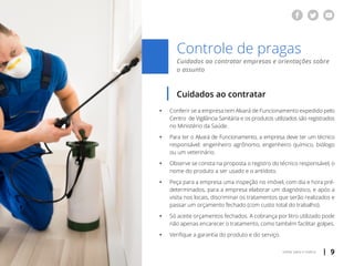 | 9voltar para o índice
Controle de pragas
Cuidados ao contratar empresas e orientações sobre
o assunto
Cuidados ao contratar
ƒƒ Conferir se a empresa tem Alvará de Funcionamento expedido pelo
	 Centro de Vigilância Sanitária e os produtos utilizados são registrados
	 no Ministério da Saúde.
ƒƒ Para ter o Alvará de Funcionamento, a empresa deve ter um técnico
	 responsável: engenheiro agrônomo, engenheiro químico, biólogo
	 ou um veterinário.
ƒƒ Observe se consta na proposta o registro do técnico responsável, o
	 nome do produto a ser usado e o antídoto.
ƒƒ Peça para a empresa uma inspeção no imóvel, com dia e hora pré-
	 determinados, para a empresa elaborar um diagnóstico, e após a
	 visita nos locais, discriminar os tratamentos que serão realizados e
	 passar um orçamento fechado (com custo total do trabalho).
ƒƒ Só aceite orçamentos fechados. A cobrança por litro utilizado pode
	 não apenas encarecer o tratamento, como também facilitar golpes.
ƒƒ Verifique a garantia do produto e do serviço.
 