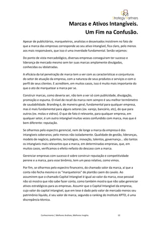 Marcas e Ativos Intangíveis.
                                                Um Fim na Confusão.
Apesar de publicitários, marqueteiros, analistas e desavisados insistirem no fato de
que a marca das empresas corresponde ao seu ativo intangível, fica claro, pelo menos
aos mais responsáveis, que isso é uma inverdade fundamental. Senão vejamos:

Do ponto de vista mercadológico, diversas empresas conseguiram ter sucesso e
liderança de mercado mesmo sem ter suas marcas amplamente divulgadas,
conhecidas ou idolatradas.

A eficácia da tal penetração de marca tem a ver com as características e conjunturas
do setor de atuação da empresa, com a natureza de seus produtos e serviços e com o
perfil de seus clientes. E acreditem, em muitos casos, isso é muito mais importante do
que o ato de marquetear a marca per se.

Construir marcas, como deveria ser, não tem a ver só com publicidade, divulgação,
promoção e espuma. O nível de recall da marca nem sempre é seu melhor termômetro
de saudabilidade. Branding é, de maneira geral, fundamental para qualquer empresa,
mas é mais fundamental para alguns setores (ex. varejo, bancário, etc), do que para
outros (ex. molas e vidros). O que de fato é relevante, para qualquer empresa, em
qualquer setor, é um outro intangível muitas vezes confundido com marca, mas que é
bem diferente: reputação.

Se olharmos pelo espectro gerencial, nem de longe a marca da empresa é dos
intangíveis soberanos; pelo menos não isoladamente. Qualidade de gestão, lideranças,
modelo de negócio, patentes, tecnologias, inovação, talentos, governança... são tantos
os intangíveis mais relevantes que a marca, em determinadas empresas, que, em
muitos casos, verificamos o efeito nefasto do descaso com a marca.

Gerenciar empresas com sucesso é sobre construir reputação e competitividade
perene e a marca, para esse binômio, tem um peso relativo, como vimos.

Por fim, se olharmos pelo espectro financeiro, do chamado valor da marca, aí que a
conta não fecha mesmo e os “marqueteiros” de plantão caem do cavalo. Ao
assumirem que o chamado Capital Intangível é igual ao valor da marca, esse pessoal
não só mostra que não sabe fazer conta, como também mostra que não sabe gerenciar
ativos estratégicos para as empresas. Assumir que o Capital Intangível da empresa,
cujo valor do capital intangível, que em tese é dado pelo valor de mercado menos seu
patrimônio líquido, é seu valor de marca, segundo o ranking do Instituto XPTO, é uma
discrepância técnica.



             Conhecimento | Melhores Análises, Melhores Insights       10
 